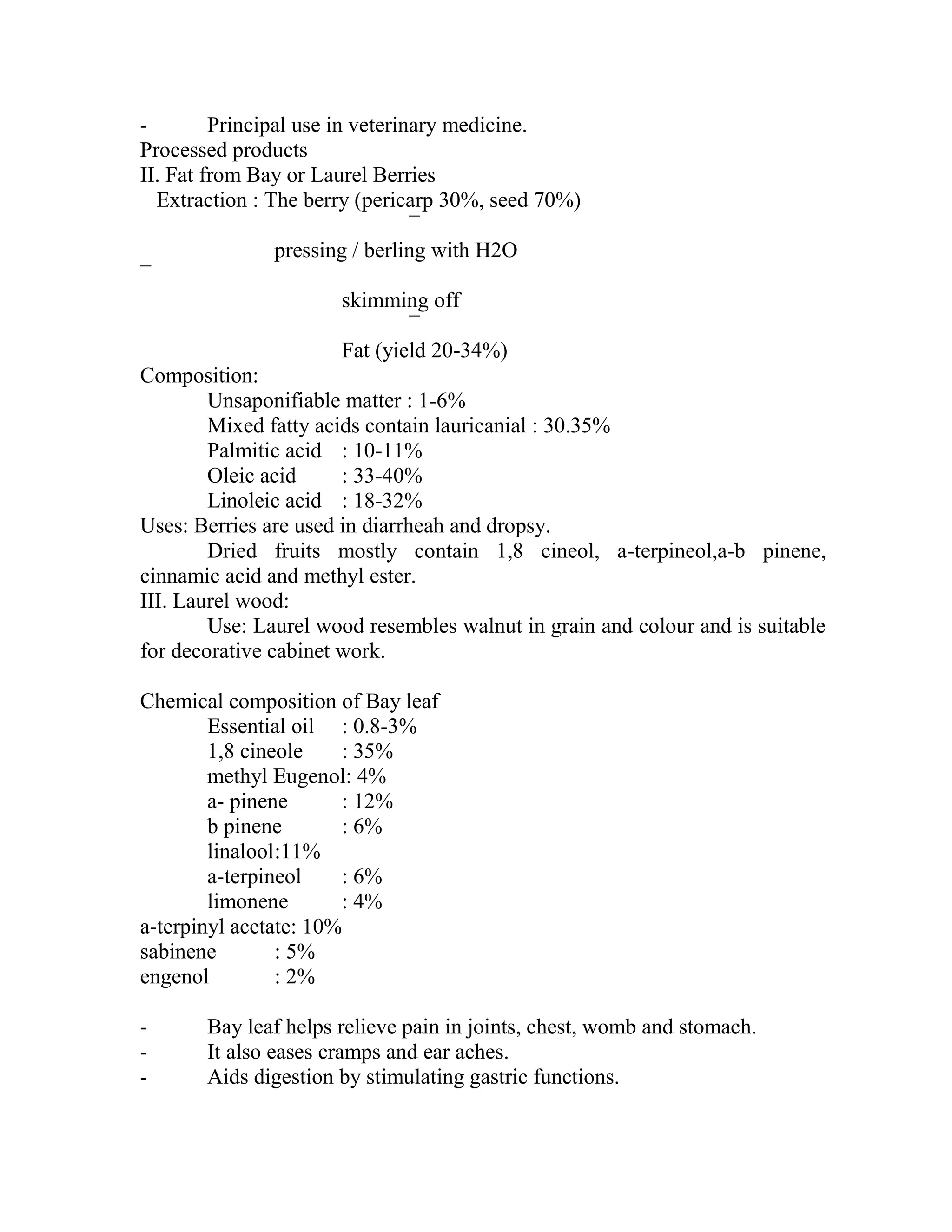 - Principal use in veterinary medicine.
Processed products
II. Fat from Bay or Laurel Berries
Extraction : The berry (pericarp 30%, seed 70%)
¯
pressing / berling with H2O
¯
skimming off
¯
Fat (yield 20-34%)
Composition:
Unsaponifiable matter : 1-6%
Mixed fatty acids contain lauricanial : 30.35%
Palmitic acid : 10-11%
Oleic acid : 33-40%
Linoleic acid : 18-32%
Uses: Berries are used in diarrheah and dropsy.
Dried fruits mostly contain 1,8 cineol, a-terpineol,a-b pinene,
cinnamic acid and methyl ester.
III. Laurel wood:
Use: Laurel wood resembles walnut in grain and colour and is suitable
for decorative cabinet work.
Chemical composition of Bay leaf
Essential oil : 0.8-3%
1,8 cineole : 35%
methyl Eugenol: 4%
a- pinene : 12%
b pinene : 6%
linalool:11%
a-terpineol : 6%
limonene : 4%
a-terpinyl acetate: 10%
sabinene : 5%
engenol : 2%
- Bay leaf helps relieve pain in joints, chest, womb and stomach.
- It also eases cramps and ear aches.
- Aids digestion by stimulating gastric functions.
 