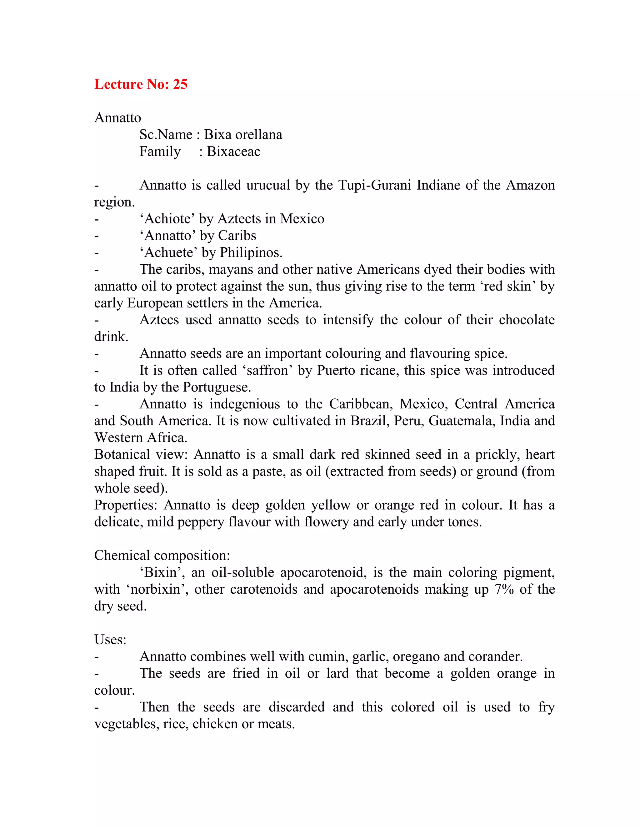 Lecture No: 25
Annatto
Sc.Name : Bixa orellana
Family : Bixaceac
- Annatto is called urucual by the Tupi-Gurani Indiane of the Amazon
region.
- ‗Achiote‘ by Aztects in Mexico
- ‗Annatto‘ by Caribs
- ‗Achuete‘ by Philipinos.
- The caribs, mayans and other native Americans dyed their bodies with
annatto oil to protect against the sun, thus giving rise to the term ‗red skin‘ by
early European settlers in the America.
- Aztecs used annatto seeds to intensify the colour of their chocolate
drink.
- Annatto seeds are an important colouring and flavouring spice.
- It is often called ‗saffron‘ by Puerto ricane, this spice was introduced
to India by the Portuguese.
- Annatto is indegenious to the Caribbean, Mexico, Central America
and South America. It is now cultivated in Brazil, Peru, Guatemala, India and
Western Africa.
Botanical view: Annatto is a small dark red skinned seed in a prickly, heart
shaped fruit. It is sold as a paste, as oil (extracted from seeds) or ground (from
whole seed).
Properties: Annatto is deep golden yellow or orange red in colour. It has a
delicate, mild peppery flavour with flowery and early under tones.
Chemical composition:
‗Bixin‘, an oil-soluble apocarotenoid, is the main coloring pigment,
with ‗norbixin‘, other carotenoids and apocarotenoids making up 7% of the
dry seed.
Uses:
- Annatto combines well with cumin, garlic, oregano and corander.
- The seeds are fried in oil or lard that become a golden orange in
colour.
- Then the seeds are discarded and this colored oil is used to fry
vegetables, rice, chicken or meats.
 