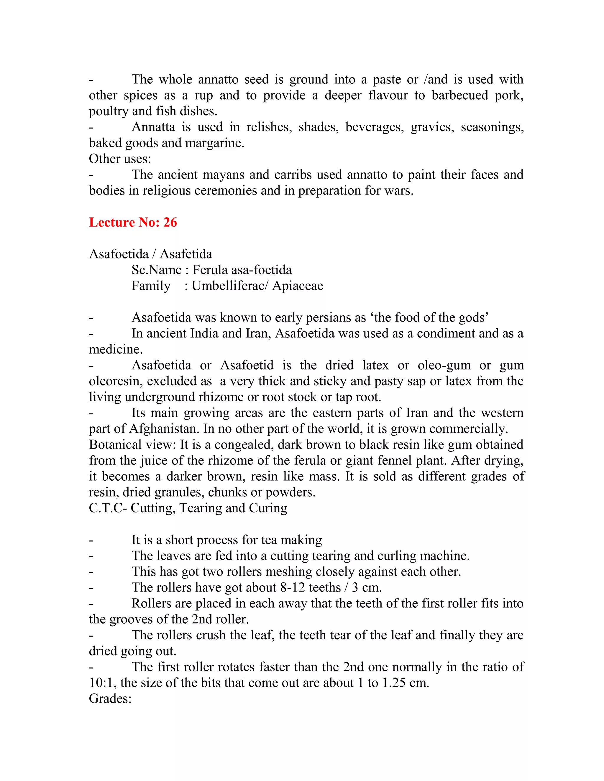 - The whole annatto seed is ground into a paste or /and is used with
other spices as a rup and to provide a deeper flavour to barbecued pork,
poultry and fish dishes.
- Annatta is used in relishes, shades, beverages, gravies, seasonings,
baked goods and margarine.
Other uses:
- The ancient mayans and carribs used annatto to paint their faces and
bodies in religious ceremonies and in preparation for wars.
Lecture No: 26
Asafoetida / Asafetida
Sc.Name : Ferula asa-foetida
Family : Umbelliferac/ Apiaceae
- Asafoetida was known to early persians as ‗the food of the gods‘
- In ancient India and Iran, Asafoetida was used as a condiment and as a
medicine.
- Asafoetida or Asafoetid is the dried latex or oleo-gum or gum
oleoresin, excluded as a very thick and sticky and pasty sap or latex from the
living underground rhizome or root stock or tap root.
- Its main growing areas are the eastern parts of Iran and the western
part of Afghanistan. In no other part of the world, it is grown commercially.
Botanical view: It is a congealed, dark brown to black resin like gum obtained
from the juice of the rhizome of the ferula or giant fennel plant. After drying,
it becomes a darker brown, resin like mass. It is sold as different grades of
resin, dried granules, chunks or powders.
C.T.C- Cutting, Tearing and Curing
- It is a short process for tea making
- The leaves are fed into a cutting tearing and curling machine.
- This has got two rollers meshing closely against each other.
- The rollers have got about 8-12 teeths / 3 cm.
- Rollers are placed in each away that the teeth of the first roller fits into
the grooves of the 2nd roller.
- The rollers crush the leaf, the teeth tear of the leaf and finally they are
dried going out.
- The first roller rotates faster than the 2nd one normally in the ratio of
10:1, the size of the bits that come out are about 1 to 1.25 cm.
Grades:
 