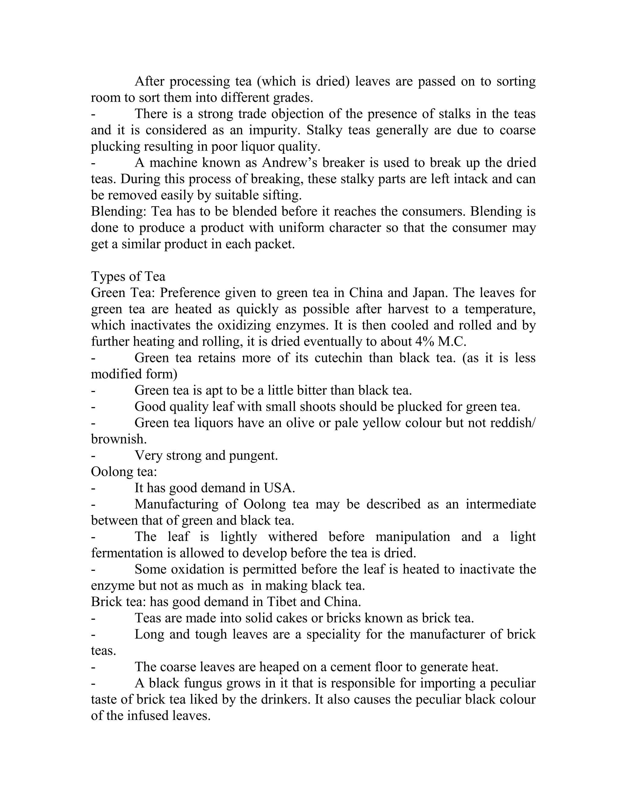 After processing tea (which is dried) leaves are passed on to sorting
room to sort them into different grades.
- There is a strong trade objection of the presence of stalks in the teas
and it is considered as an impurity. Stalky teas generally are due to coarse
plucking resulting in poor liquor quality.
- A machine known as Andrew‘s breaker is used to break up the dried
teas. During this process of breaking, these stalky parts are left intack and can
be removed easily by suitable sifting.
Blending: Tea has to be blended before it reaches the consumers. Blending is
done to produce a product with uniform character so that the consumer may
get a similar product in each packet.
Types of Tea
Green Tea: Preference given to green tea in China and Japan. The leaves for
green tea are heated as quickly as possible after harvest to a temperature,
which inactivates the oxidizing enzymes. It is then cooled and rolled and by
further heating and rolling, it is dried eventually to about 4% M.C.
- Green tea retains more of its cutechin than black tea. (as it is less
modified form)
- Green tea is apt to be a little bitter than black tea.
- Good quality leaf with small shoots should be plucked for green tea.
- Green tea liquors have an olive or pale yellow colour but not reddish/
brownish.
- Very strong and pungent.
Oolong tea:
- It has good demand in USA.
- Manufacturing of Oolong tea may be described as an intermediate
between that of green and black tea.
- The leaf is lightly withered before manipulation and a light
fermentation is allowed to develop before the tea is dried.
- Some oxidation is permitted before the leaf is heated to inactivate the
enzyme but not as much as in making black tea.
Brick tea: has good demand in Tibet and China.
- Teas are made into solid cakes or bricks known as brick tea.
- Long and tough leaves are a speciality for the manufacturer of brick
teas.
- The coarse leaves are heaped on a cement floor to generate heat.
- A black fungus grows in it that is responsible for importing a peculiar
taste of brick tea liked by the drinkers. It also causes the peculiar black colour
of the infused leaves.
 