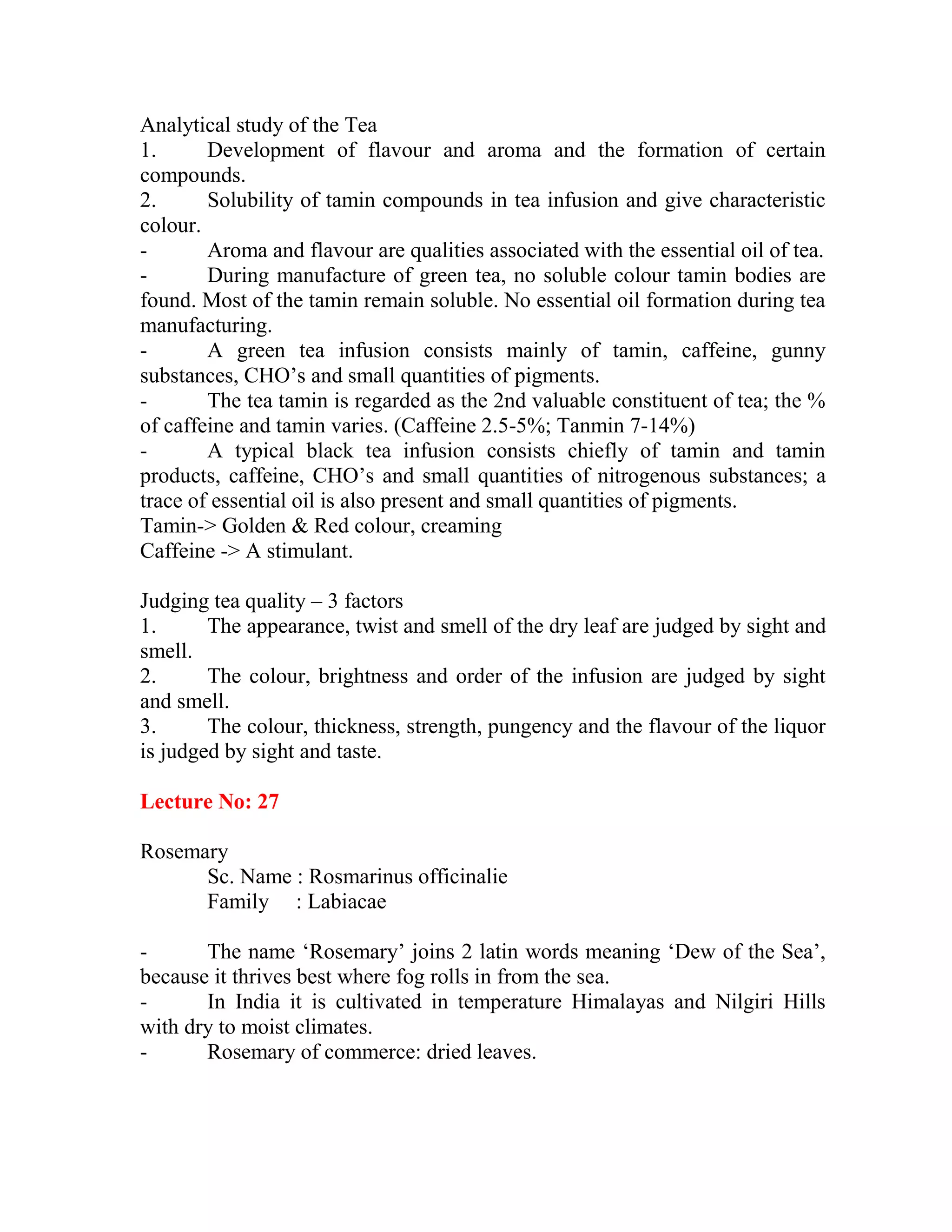 Analytical study of the Tea
1. Development of flavour and aroma and the formation of certain
compounds.
2. Solubility of tamin compounds in tea infusion and give characteristic
colour.
- Aroma and flavour are qualities associated with the essential oil of tea.
- During manufacture of green tea, no soluble colour tamin bodies are
found. Most of the tamin remain soluble. No essential oil formation during tea
manufacturing.
- A green tea infusion consists mainly of tamin, caffeine, gunny
substances, CHO‘s and small quantities of pigments.
- The tea tamin is regarded as the 2nd valuable constituent of tea; the %
of caffeine and tamin varies. (Caffeine 2.5-5%; Tanmin 7-14%)
- A typical black tea infusion consists chiefly of tamin and tamin
products, caffeine, CHO‘s and small quantities of nitrogenous substances; a
trace of essential oil is also present and small quantities of pigments.
Tamin-> Golden & Red colour, creaming
Caffeine -> A stimulant.
Judging tea quality – 3 factors
1. The appearance, twist and smell of the dry leaf are judged by sight and
smell.
2. The colour, brightness and order of the infusion are judged by sight
and smell.
3. The colour, thickness, strength, pungency and the flavour of the liquor
is judged by sight and taste.
Lecture No: 27
Rosemary
Sc. Name : Rosmarinus officinalie
Family : Labiacae
- The name ‗Rosemary‘ joins 2 latin words meaning ‗Dew of the Sea‘,
because it thrives best where fog rolls in from the sea.
- In India it is cultivated in temperature Himalayas and Nilgiri Hills
with dry to moist climates.
- Rosemary of commerce: dried leaves.
 