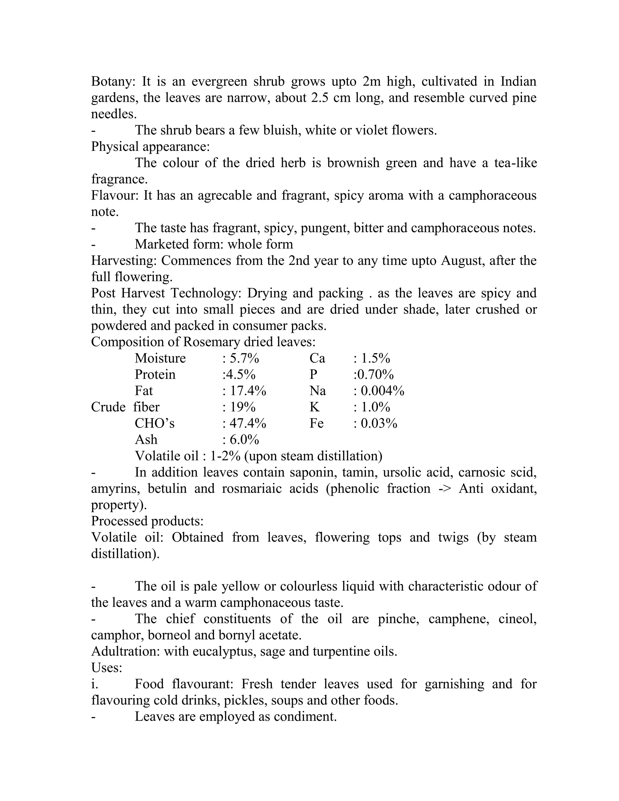 Botany: It is an evergreen shrub grows upto 2m high, cultivated in Indian
gardens, the leaves are narrow, about 2.5 cm long, and resemble curved pine
needles.
- The shrub bears a few bluish, white or violet flowers.
Physical appearance:
The colour of the dried herb is brownish green and have a tea-like
fragrance.
Flavour: It has an agrecable and fragrant, spicy aroma with a camphoraceous
note.
- The taste has fragrant, spicy, pungent, bitter and camphoraceous notes.
- Marketed form: whole form
Harvesting: Commences from the 2nd year to any time upto August, after the
full flowering.
Post Harvest Technology: Drying and packing . as the leaves are spicy and
thin, they cut into small pieces and are dried under shade, later crushed or
powdered and packed in consumer packs.
Composition of Rosemary dried leaves:
Moisture : 5.7% Ca : 1.5%
Protein :4.5% P :0.70%
Fat : 17.4% Na : 0.004%
Crude fiber : 19% K : 1.0%
CHO‘s : 47.4% Fe : 0.03%
Ash : 6.0%
Volatile oil : 1-2% (upon steam distillation)
- In addition leaves contain saponin, tamin, ursolic acid, carnosic scid,
amyrins, betulin and rosmariaic acids (phenolic fraction -> Anti oxidant,
property).
Processed products:
Volatile oil: Obtained from leaves, flowering tops and twigs (by steam
distillation).
- The oil is pale yellow or colourless liquid with characteristic odour of
the leaves and a warm camphonaceous taste.
- The chief constituents of the oil are pinche, camphene, cineol,
camphor, borneol and bornyl acetate.
Adultration: with eucalyptus, sage and turpentine oils.
Uses:
i. Food flavourant: Fresh tender leaves used for garnishing and for
flavouring cold drinks, pickles, soups and other foods.
- Leaves are employed as condiment.
 