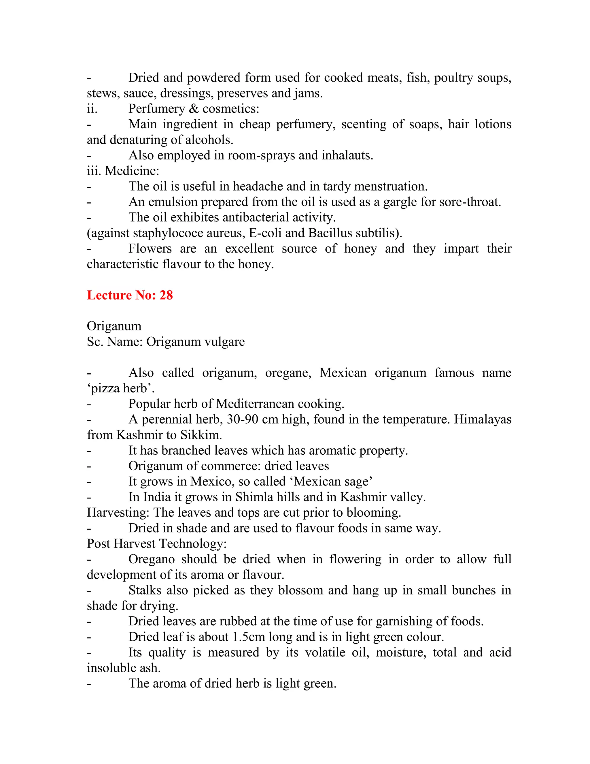- Dried and powdered form used for cooked meats, fish, poultry soups,
stews, sauce, dressings, preserves and jams.
ii. Perfumery & cosmetics:
- Main ingredient in cheap perfumery, scenting of soaps, hair lotions
and denaturing of alcohols.
- Also employed in room-sprays and inhalauts.
iii. Medicine:
- The oil is useful in headache and in tardy menstruation.
- An emulsion prepared from the oil is used as a gargle for sore-throat.
- The oil exhibites antibacterial activity.
(against staphylococe aureus, E-coli and Bacillus subtilis).
- Flowers are an excellent source of honey and they impart their
characteristic flavour to the honey.
Lecture No: 28
Origanum
Sc. Name: Origanum vulgare
- Also called origanum, oregane, Mexican origanum famous name
‗pizza herb‘.
- Popular herb of Mediterranean cooking.
- A perennial herb, 30-90 cm high, found in the temperature. Himalayas
from Kashmir to Sikkim.
- It has branched leaves which has aromatic property.
- Origanum of commerce: dried leaves
- It grows in Mexico, so called ‗Mexican sage‘
- In India it grows in Shimla hills and in Kashmir valley.
Harvesting: The leaves and tops are cut prior to blooming.
- Dried in shade and are used to flavour foods in same way.
Post Harvest Technology:
- Oregano should be dried when in flowering in order to allow full
development of its aroma or flavour.
- Stalks also picked as they blossom and hang up in small bunches in
shade for drying.
- Dried leaves are rubbed at the time of use for garnishing of foods.
- Dried leaf is about 1.5cm long and is in light green colour.
- Its quality is measured by its volatile oil, moisture, total and acid
insoluble ash.
- The aroma of dried herb is light green.
 