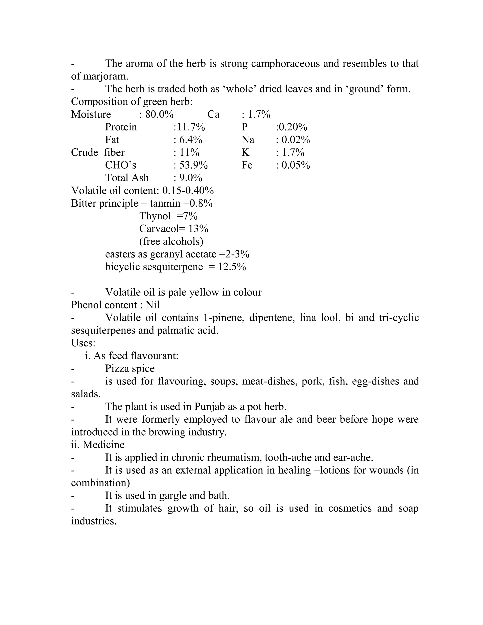 - The aroma of the herb is strong camphoraceous and resembles to that
of marjoram.
- The herb is traded both as ‗whole‘ dried leaves and in ‗ground‘ form.
Composition of green herb:
Moisture : 80.0% Ca : 1.7%
Protein :11.7% P :0.20%
Fat : 6.4% Na : 0.02%
Crude fiber : 11% K : 1.7%
CHO‘s : 53.9% Fe : 0.05%
Total Ash : 9.0%
Volatile oil content: 0.15-0.40%
Bitter principle = tanmin =0.8%
Thynol =7%
Carvacol= 13%
(free alcohols)
easters as geranyl acetate =2-3%
bicyclic sesquiterpene = 12.5%
- Volatile oil is pale yellow in colour
Phenol content : Nil
- Volatile oil contains 1-pinene, dipentene, lina lool, bi and tri-cyclic
sesquiterpenes and palmatic acid.
Uses:
i. As feed flavourant:
- Pizza spice
- is used for flavouring, soups, meat-dishes, pork, fish, egg-dishes and
salads.
- The plant is used in Punjab as a pot herb.
- It were formerly employed to flavour ale and beer before hope were
introduced in the browing industry.
ii. Medicine
- It is applied in chronic rheumatism, tooth-ache and ear-ache.
- It is used as an external application in healing –lotions for wounds (in
combination)
- It is used in gargle and bath.
- It stimulates growth of hair, so oil is used in cosmetics and soap
industries.
 