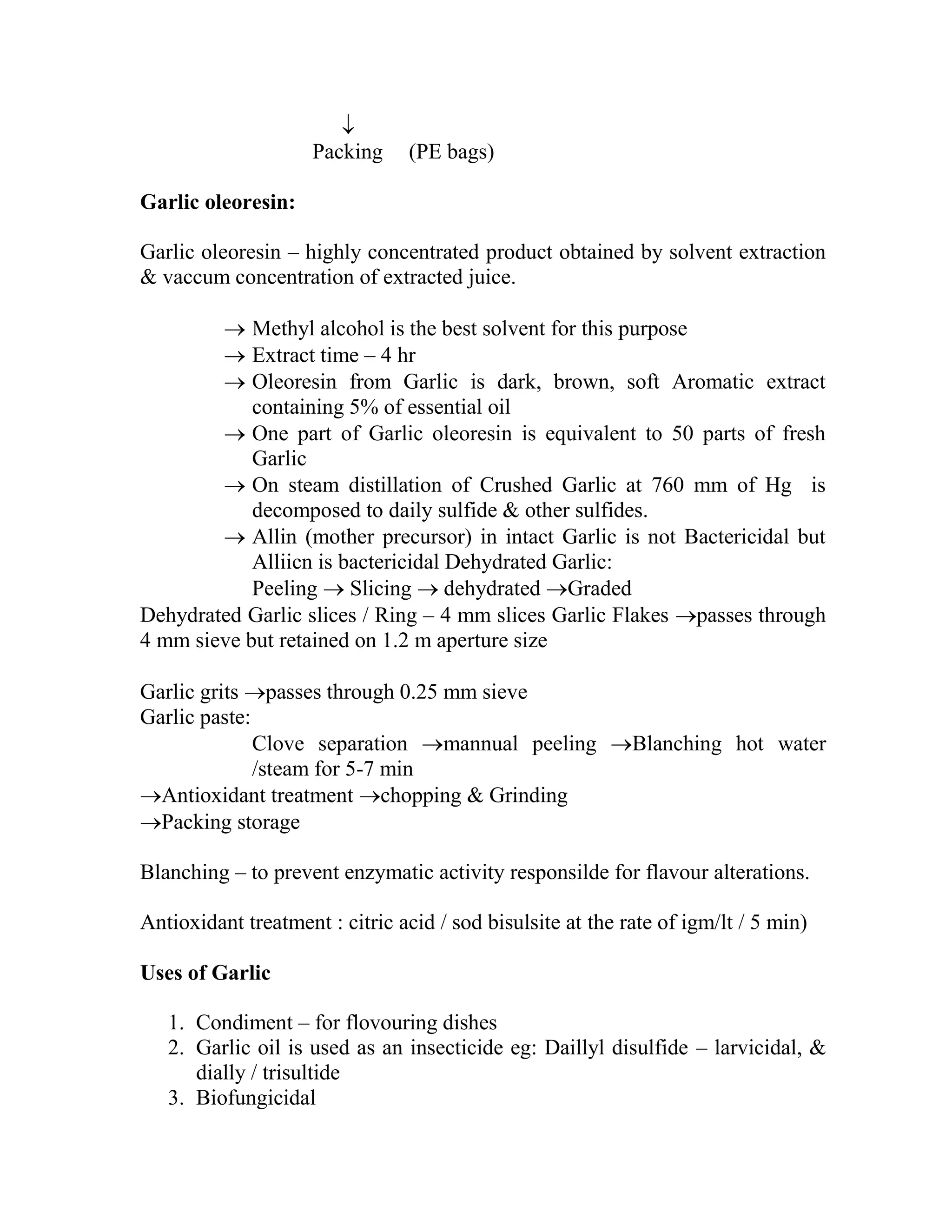 
Packing (PE bags)
Garlic oleoresin:
Garlic oleoresin – highly concentrated product obtained by solvent extraction
& vaccum concentration of extracted juice.
 Methyl alcohol is the best solvent for this purpose
 Extract time – 4 hr
 Oleoresin from Garlic is dark, brown, soft Aromatic extract
containing 5% of essential oil
 One part of Garlic oleoresin is equivalent to 50 parts of fresh
Garlic
 On steam distillation of Crushed Garlic at 760 mm of Hg is
decomposed to daily sulfide & other sulfides.
 Allin (mother precursor) in intact Garlic is not Bactericidal but
Alliicn is bactericidal Dehydrated Garlic:
Peeling  Slicing  dehydrated Graded
Dehydrated Garlic slices / Ring – 4 mm slices Garlic Flakes passes through
4 mm sieve but retained on 1.2 m aperture size
Garlic grits passes through 0.25 mm sieve
Garlic paste:
Clove separation mannual peeling Blanching hot water
/steam for 5-7 min
Antioxidant treatment chopping & Grinding
Packing storage
Blanching – to prevent enzymatic activity responsilde for flavour alterations.
Antioxidant treatment : citric acid / sod bisulsite at the rate of igm/lt / 5 min)
Uses of Garlic
1. Condiment – for flovouring dishes
2. Garlic oil is used as an insecticide eg: Daillyl disulfide – larvicidal, &
dially / trisultide
3. Biofungicidal
 