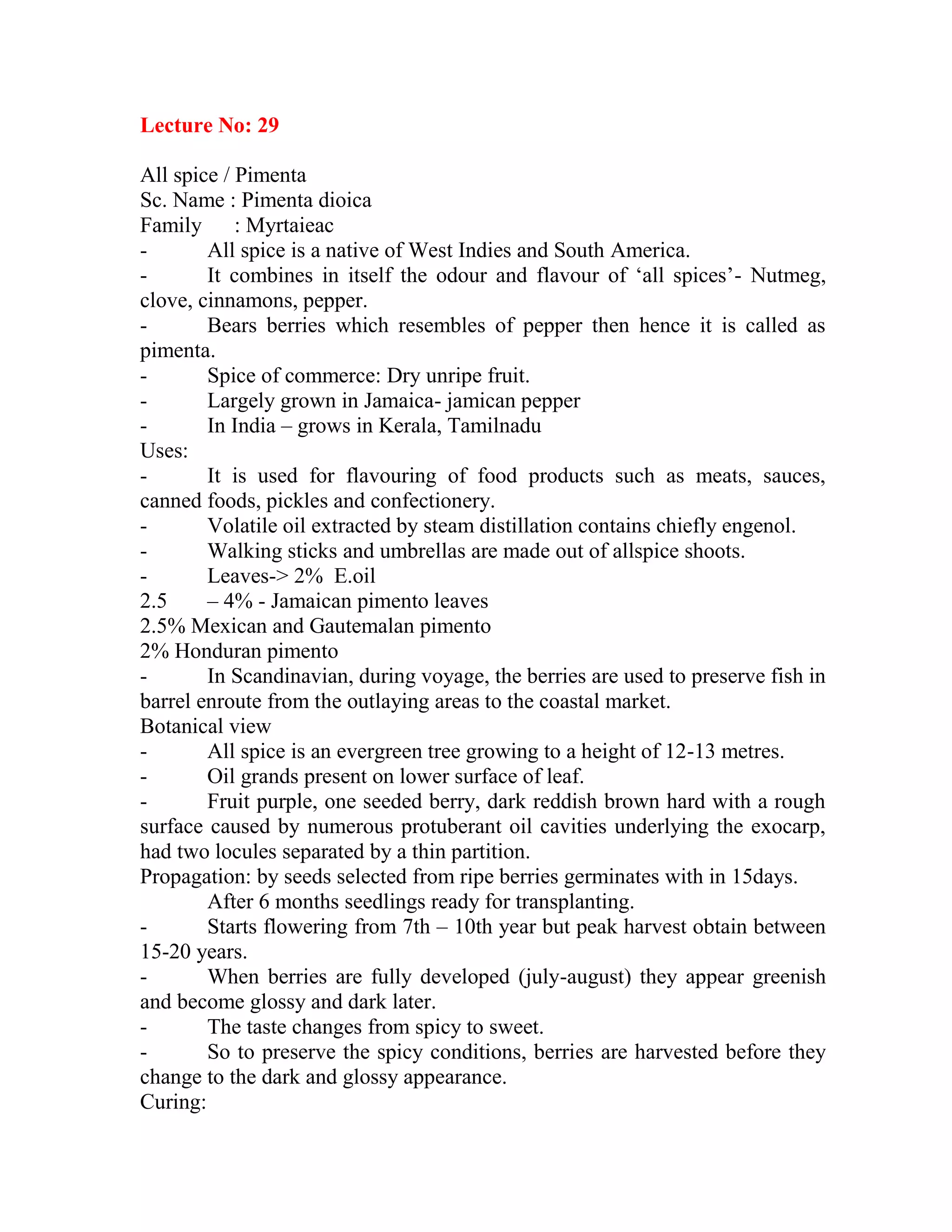 Lecture No: 29
All spice / Pimenta
Sc. Name : Pimenta dioica
Family : Myrtaieac
- All spice is a native of West Indies and South America.
- It combines in itself the odour and flavour of ‗all spices‘- Nutmeg,
clove, cinnamons, pepper.
- Bears berries which resembles of pepper then hence it is called as
pimenta.
- Spice of commerce: Dry unripe fruit.
- Largely grown in Jamaica- jamican pepper
- In India – grows in Kerala, Tamilnadu
Uses:
- It is used for flavouring of food products such as meats, sauces,
canned foods, pickles and confectionery.
- Volatile oil extracted by steam distillation contains chiefly engenol.
- Walking sticks and umbrellas are made out of allspice shoots.
- Leaves-> 2% E.oil
2.5 – 4% - Jamaican pimento leaves
2.5% Mexican and Gautemalan pimento
2% Honduran pimento
- In Scandinavian, during voyage, the berries are used to preserve fish in
barrel enroute from the outlaying areas to the coastal market.
Botanical view
- All spice is an evergreen tree growing to a height of 12-13 metres.
- Oil grands present on lower surface of leaf.
- Fruit purple, one seeded berry, dark reddish brown hard with a rough
surface caused by numerous protuberant oil cavities underlying the exocarp,
had two locules separated by a thin partition.
Propagation: by seeds selected from ripe berries germinates with in 15days.
After 6 months seedlings ready for transplanting.
- Starts flowering from 7th – 10th year but peak harvest obtain between
15-20 years.
- When berries are fully developed (july-august) they appear greenish
and become glossy and dark later.
- The taste changes from spicy to sweet.
- So to preserve the spicy conditions, berries are harvested before they
change to the dark and glossy appearance.
Curing:
 