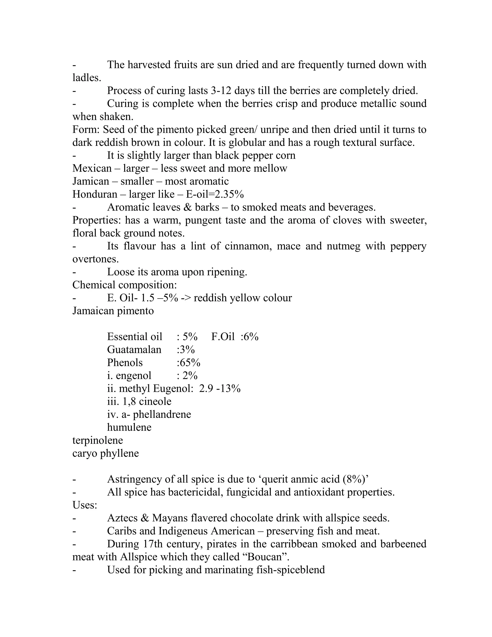 - The harvested fruits are sun dried and are frequently turned down with
ladles.
- Process of curing lasts 3-12 days till the berries are completely dried.
- Curing is complete when the berries crisp and produce metallic sound
when shaken.
Form: Seed of the pimento picked green/ unripe and then dried until it turns to
dark reddish brown in colour. It is globular and has a rough textural surface.
- It is slightly larger than black pepper corn
Mexican – larger – less sweet and more mellow
Jamican – smaller – most aromatic
Honduran – larger like – E-oil=2.35%
- Aromatic leaves & barks – to smoked meats and beverages.
Properties: has a warm, pungent taste and the aroma of cloves with sweeter,
floral back ground notes.
- Its flavour has a lint of cinnamon, mace and nutmeg with peppery
overtones.
- Loose its aroma upon ripening.
Chemical composition:
- E. Oil- 1.5 –5% -> reddish yellow colour
Jamaican pimento
Essential oil : 5% F.Oil :6%
Guatamalan :3%
Phenols :65%
i. engenol : 2%
ii. methyl Eugenol: 2.9 -13%
iii. 1,8 cineole
iv. a- phellandrene
humulene
terpinolene
caryo phyllene
- Astringency of all spice is due to ‗querit anmic acid (8%)‘
- All spice has bactericidal, fungicidal and antioxidant properties.
Uses:
- Aztecs & Mayans flavered chocolate drink with allspice seeds.
- Caribs and Indigeneus American – preserving fish and meat.
- During 17th century, pirates in the carribbean smoked and barbeened
meat with Allspice which they called ―Boucan‖.
- Used for picking and marinating fish-spiceblend
 