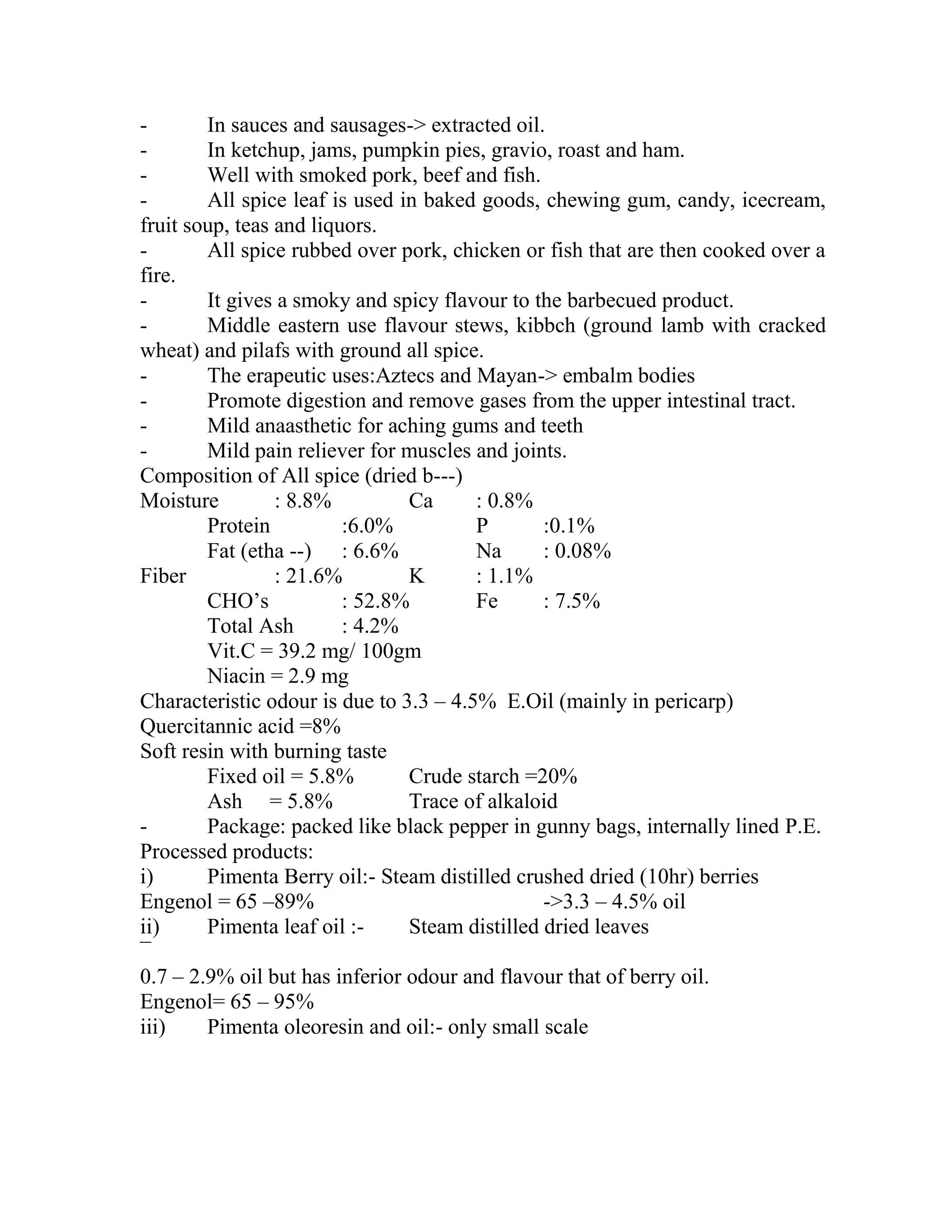 - In sauces and sausages-> extracted oil.
- In ketchup, jams, pumpkin pies, gravio, roast and ham.
- Well with smoked pork, beef and fish.
- All spice leaf is used in baked goods, chewing gum, candy, icecream,
fruit soup, teas and liquors.
- All spice rubbed over pork, chicken or fish that are then cooked over a
fire.
- It gives a smoky and spicy flavour to the barbecued product.
- Middle eastern use flavour stews, kibbch (ground lamb with cracked
wheat) and pilafs with ground all spice.
- The erapeutic uses:Aztecs and Mayan-> embalm bodies
- Promote digestion and remove gases from the upper intestinal tract.
- Mild anaasthetic for aching gums and teeth
- Mild pain reliever for muscles and joints.
Composition of All spice (dried b---)
Moisture : 8.8% Ca : 0.8%
Protein :6.0% P :0.1%
Fat (etha --) : 6.6% Na : 0.08%
Fiber : 21.6% K : 1.1%
CHO‘s : 52.8% Fe : 7.5%
Total Ash : 4.2%
Vit.C = 39.2 mg/ 100gm
Niacin = 2.9 mg
Characteristic odour is due to 3.3 – 4.5% E.Oil (mainly in pericarp)
Quercitannic acid =8%
Soft resin with burning taste
Fixed oil = 5.8% Crude starch =20%
Ash = 5.8% Trace of alkaloid
- Package: packed like black pepper in gunny bags, internally lined P.E.
Processed products:
i) Pimenta Berry oil:- Steam distilled crushed dried (10hr) berries
Engenol = 65 –89% ->3.3 – 4.5% oil
ii) Pimenta leaf oil :- Steam distilled dried leaves
¯
0.7 – 2.9% oil but has inferior odour and flavour that of berry oil.
Engenol= 65 – 95%
iii) Pimenta oleoresin and oil:- only small scale
 