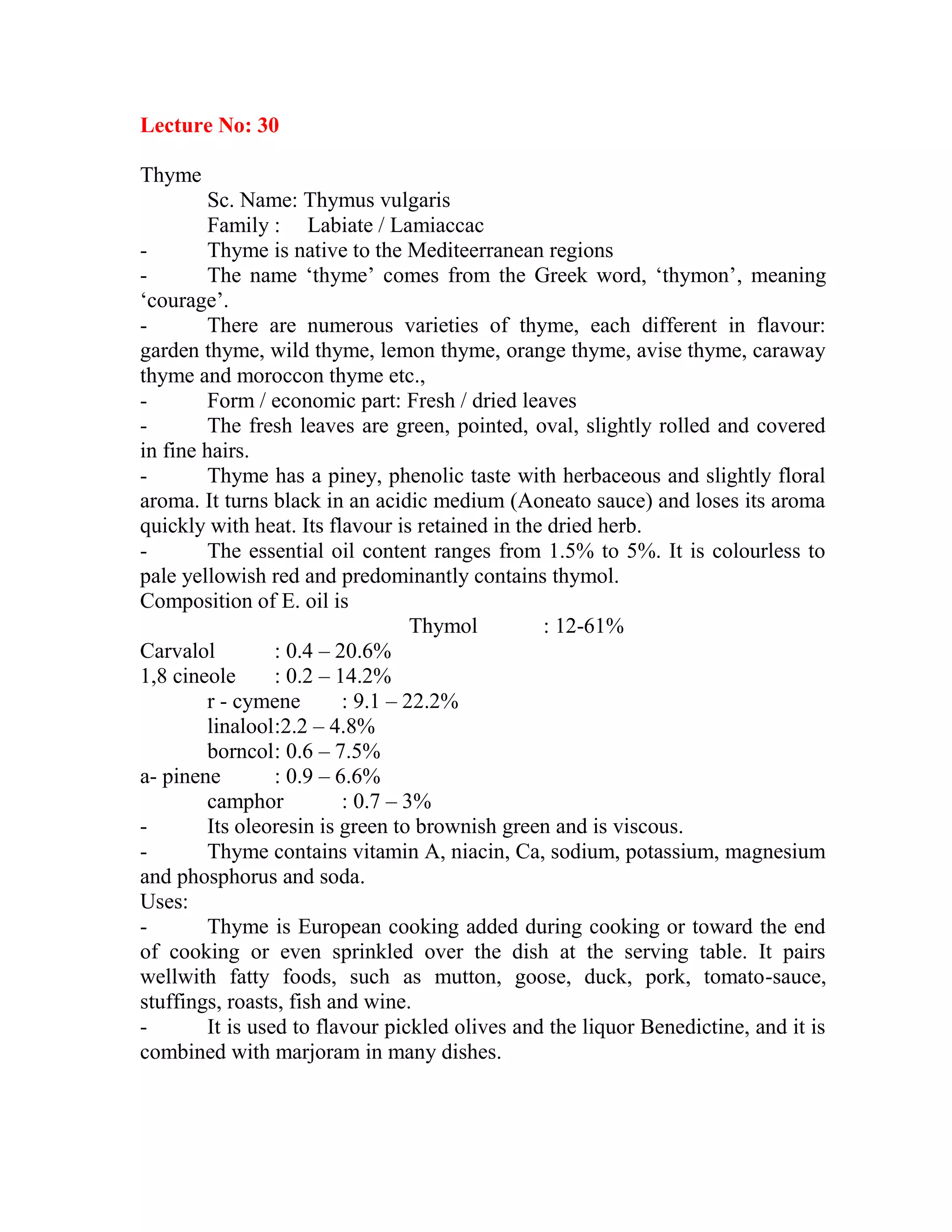 Lecture No: 30
Thyme
Sc. Name: Thymus vulgaris
Family : Labiate / Lamiaccac
- Thyme is native to the Mediteerranean regions
- The name ‗thyme‘ comes from the Greek word, ‗thymon‘, meaning
‗courage‘.
- There are numerous varieties of thyme, each different in flavour:
garden thyme, wild thyme, lemon thyme, orange thyme, avise thyme, caraway
thyme and moroccon thyme etc.,
- Form / economic part: Fresh / dried leaves
- The fresh leaves are green, pointed, oval, slightly rolled and covered
in fine hairs.
- Thyme has a piney, phenolic taste with herbaceous and slightly floral
aroma. It turns black in an acidic medium (Aoneato sauce) and loses its aroma
quickly with heat. Its flavour is retained in the dried herb.
- The essential oil content ranges from 1.5% to 5%. It is colourless to
pale yellowish red and predominantly contains thymol.
Composition of E. oil is
Thymol : 12-61%
Carvalol : 0.4 – 20.6%
1,8 cineole : 0.2 – 14.2%
r - cymene : 9.1 – 22.2%
linalool:2.2 – 4.8%
borncol: 0.6 – 7.5%
a- pinene : 0.9 – 6.6%
camphor : 0.7 – 3%
- Its oleoresin is green to brownish green and is viscous.
- Thyme contains vitamin A, niacin, Ca, sodium, potassium, magnesium
and phosphorus and soda.
Uses:
- Thyme is European cooking added during cooking or toward the end
of cooking or even sprinkled over the dish at the serving table. It pairs
wellwith fatty foods, such as mutton, goose, duck, pork, tomato-sauce,
stuffings, roasts, fish and wine.
- It is used to flavour pickled olives and the liquor Benedictine, and it is
combined with marjoram in many dishes.
 