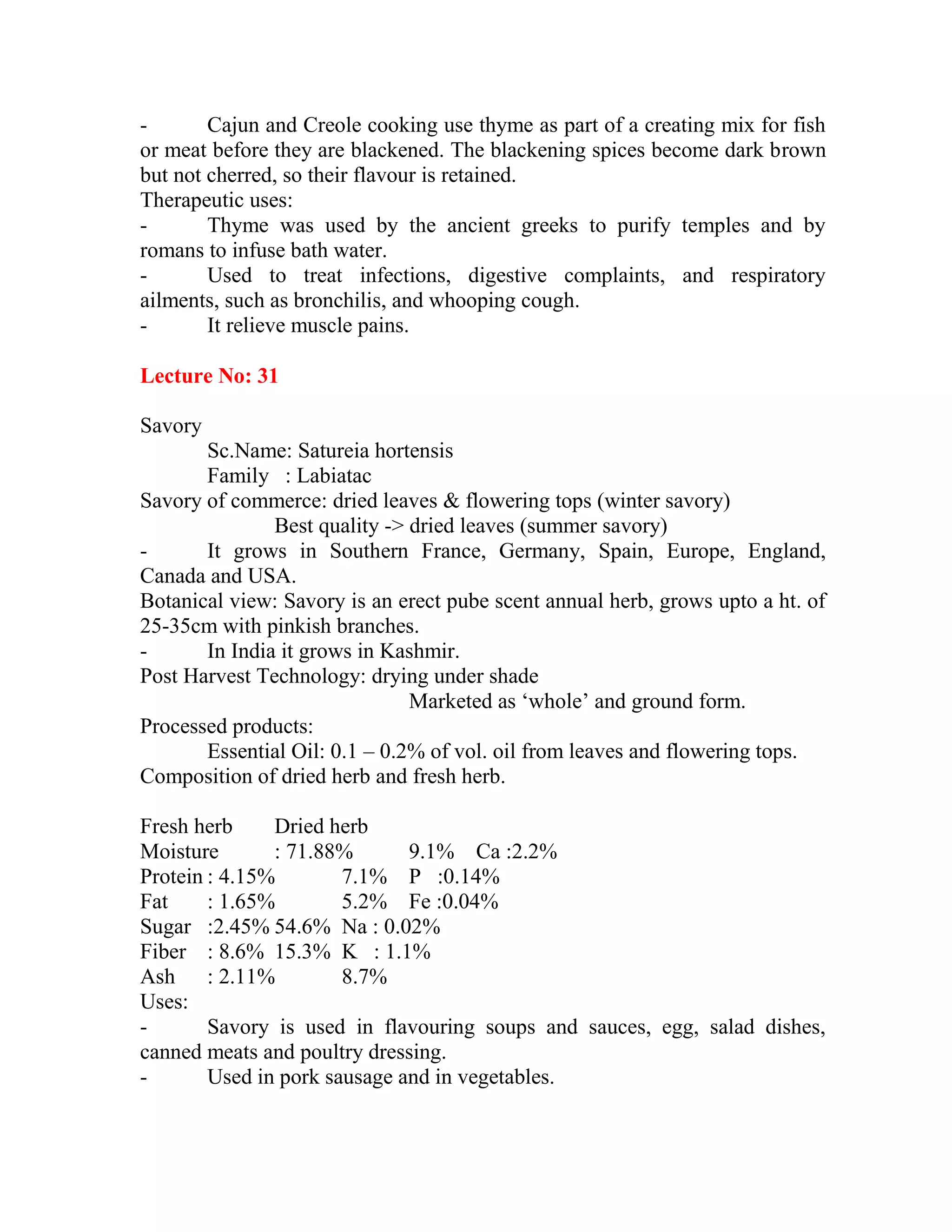 - Cajun and Creole cooking use thyme as part of a creating mix for fish
or meat before they are blackened. The blackening spices become dark brown
but not cherred, so their flavour is retained.
Therapeutic uses:
- Thyme was used by the ancient greeks to purify temples and by
romans to infuse bath water.
- Used to treat infections, digestive complaints, and respiratory
ailments, such as bronchilis, and whooping cough.
- It relieve muscle pains.
Lecture No: 31
Savory
Sc.Name: Satureia hortensis
Family : Labiatac
Savory of commerce: dried leaves & flowering tops (winter savory)
Best quality -> dried leaves (summer savory)
- It grows in Southern France, Germany, Spain, Europe, England,
Canada and USA.
Botanical view: Savory is an erect pube scent annual herb, grows upto a ht. of
25-35cm with pinkish branches.
- In India it grows in Kashmir.
Post Harvest Technology: drying under shade
Marketed as ‗whole‘ and ground form.
Processed products:
Essential Oil: 0.1 – 0.2% of vol. oil from leaves and flowering tops.
Composition of dried herb and fresh herb.
Fresh herb Dried herb
Moisture : 71.88% 9.1% Ca :2.2%
Protein : 4.15% 7.1% P :0.14%
Fat : 1.65% 5.2% Fe :0.04%
Sugar :2.45% 54.6% Na : 0.02%
Fiber : 8.6% 15.3% K : 1.1%
Ash : 2.11% 8.7%
Uses:
- Savory is used in flavouring soups and sauces, egg, salad dishes,
canned meats and poultry dressing.
- Used in pork sausage and in vegetables.
 