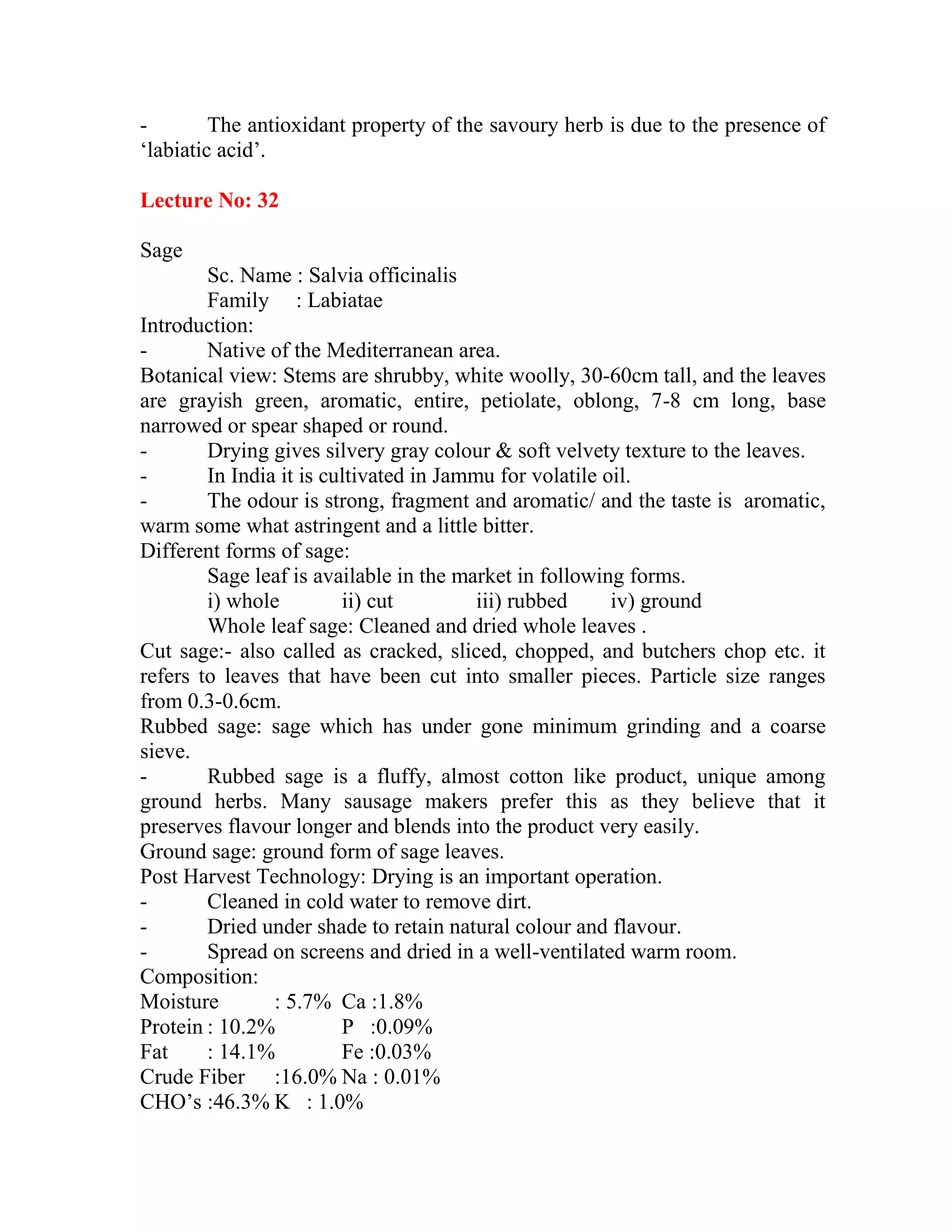 - The antioxidant property of the savoury herb is due to the presence of
‗labiatic acid‘.
Lecture No: 32
Sage
Sc. Name : Salvia officinalis
Family : Labiatae
Introduction:
- Native of the Mediterranean area.
Botanical view: Stems are shrubby, white woolly, 30-60cm tall, and the leaves
are grayish green, aromatic, entire, petiolate, oblong, 7-8 cm long, base
narrowed or spear shaped or round.
- Drying gives silvery gray colour & soft velvety texture to the leaves.
- In India it is cultivated in Jammu for volatile oil.
- The odour is strong, fragment and aromatic/ and the taste is aromatic,
warm some what astringent and a little bitter.
Different forms of sage:
Sage leaf is available in the market in following forms.
i) whole ii) cut iii) rubbed iv) ground
Whole leaf sage: Cleaned and dried whole leaves .
Cut sage:- also called as cracked, sliced, chopped, and butchers chop etc. it
refers to leaves that have been cut into smaller pieces. Particle size ranges
from 0.3-0.6cm.
Rubbed sage: sage which has under gone minimum grinding and a coarse
sieve.
- Rubbed sage is a fluffy, almost cotton like product, unique among
ground herbs. Many sausage makers prefer this as they believe that it
preserves flavour longer and blends into the product very easily.
Ground sage: ground form of sage leaves.
Post Harvest Technology: Drying is an important operation.
- Cleaned in cold water to remove dirt.
- Dried under shade to retain natural colour and flavour.
- Spread on screens and dried in a well-ventilated warm room.
Composition:
Moisture : 5.7% Ca :1.8%
Protein : 10.2% P :0.09%
Fat : 14.1% Fe :0.03%
Crude Fiber :16.0% Na : 0.01%
CHO‘s :46.3% K : 1.0%
 