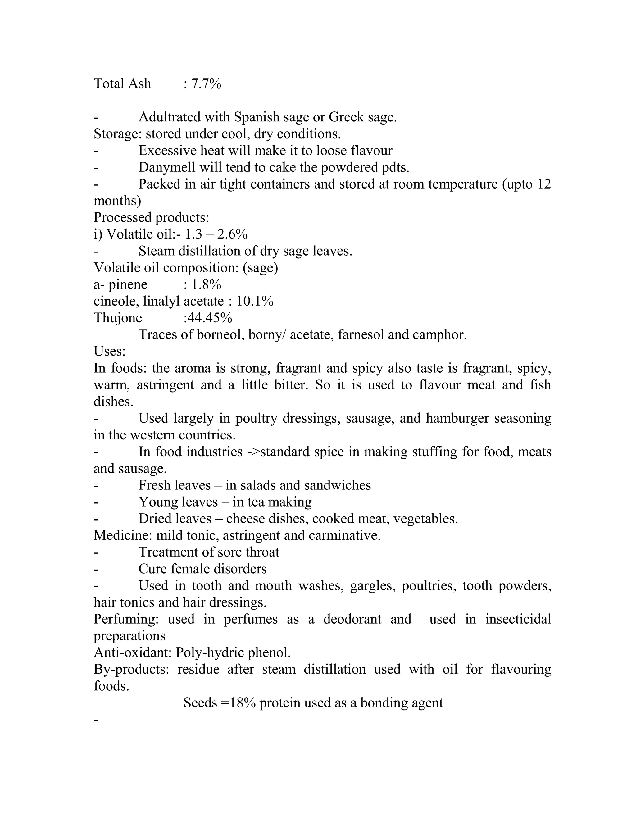Total Ash : 7.7%
- Adultrated with Spanish sage or Greek sage.
Storage: stored under cool, dry conditions.
- Excessive heat will make it to loose flavour
- Danymell will tend to cake the powdered pdts.
- Packed in air tight containers and stored at room temperature (upto 12
months)
Processed products:
i) Volatile oil:- 1.3 – 2.6%
- Steam distillation of dry sage leaves.
Volatile oil composition: (sage)
a- pinene : 1.8%
cineole, linalyl acetate : 10.1%
Thujone :44.45%
Traces of borneol, borny/ acetate, farnesol and camphor.
Uses:
In foods: the aroma is strong, fragrant and spicy also taste is fragrant, spicy,
warm, astringent and a little bitter. So it is used to flavour meat and fish
dishes.
- Used largely in poultry dressings, sausage, and hamburger seasoning
in the western countries.
- In food industries ->standard spice in making stuffing for food, meats
and sausage.
- Fresh leaves – in salads and sandwiches
- Young leaves – in tea making
- Dried leaves – cheese dishes, cooked meat, vegetables.
Medicine: mild tonic, astringent and carminative.
- Treatment of sore throat
- Cure female disorders
- Used in tooth and mouth washes, gargles, poultries, tooth powders,
hair tonics and hair dressings.
Perfuming: used in perfumes as a deodorant and used in insecticidal
preparations
Anti-oxidant: Poly-hydric phenol.
By-products: residue after steam distillation used with oil for flavouring
foods.
Seeds =18% protein used as a bonding agent
-
 