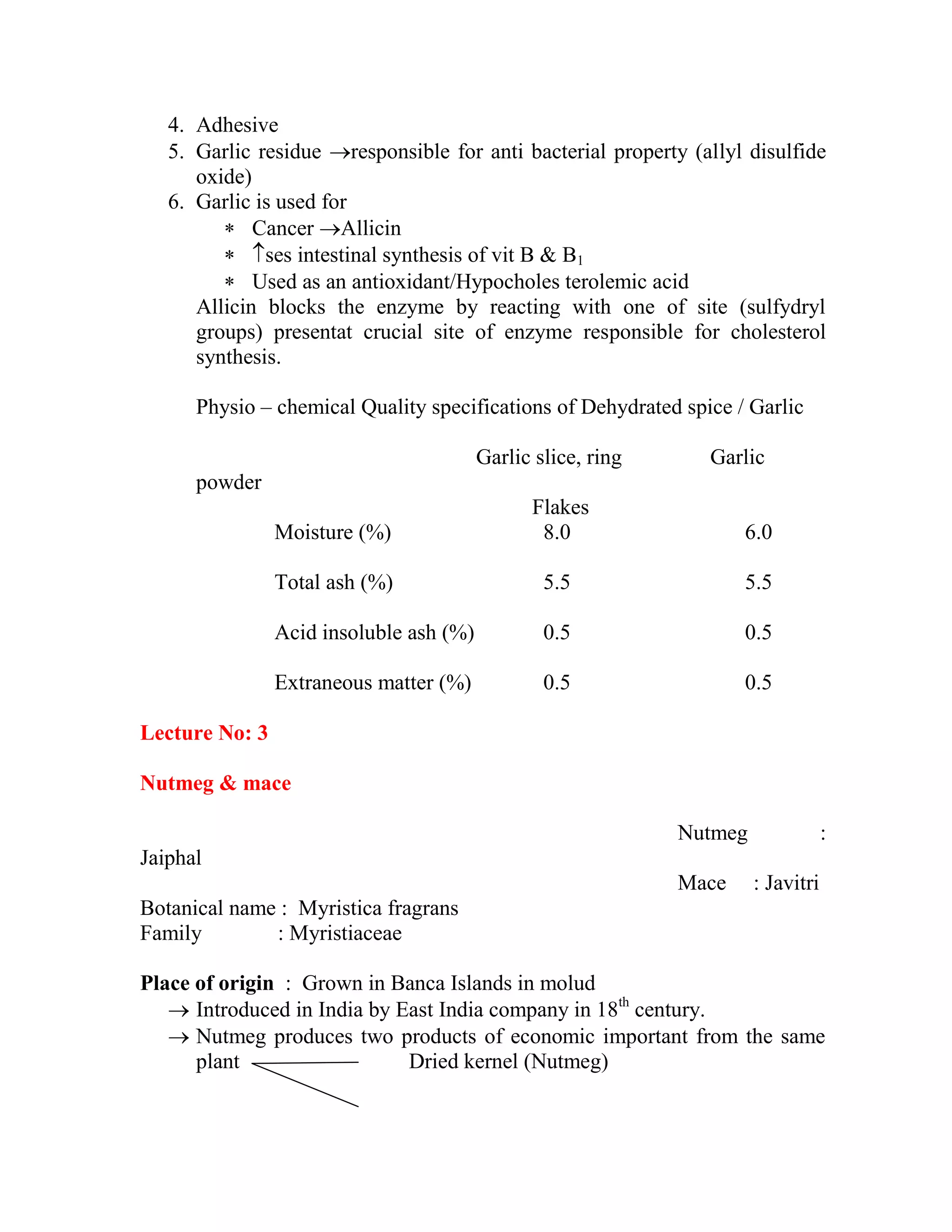 4. Adhesive
5. Garlic residue responsible for anti bacterial property (allyl disulfide
oxide)
6. Garlic is used for
 Cancer Allicin
 ses intestinal synthesis of vit B & B1
 Used as an antioxidant/Hypocholes terolemic acid
Allicin blocks the enzyme by reacting with one of site (sulfydryl
groups) presentat crucial site of enzyme responsible for cholesterol
synthesis.
Physio – chemical Quality specifications of Dehydrated spice / Garlic
Garlic slice, ring Garlic
powder
Flakes
Moisture (%) 8.0 6.0
Total ash (%) 5.5 5.5
Acid insoluble ash (%) 0.5 0.5
Extraneous matter (%) 0.5 0.5
Lecture No: 3
Nutmeg & mace
Nutmeg :
Jaiphal
Mace : Javitri
Botanical name : Myristica fragrans
Family : Myristiaceae
Place of origin : Grown in Banca Islands in molud
 Introduced in India by East India company in 18th
century.
 Nutmeg produces two products of economic important from the same
plant Dried kernel (Nutmeg)
 