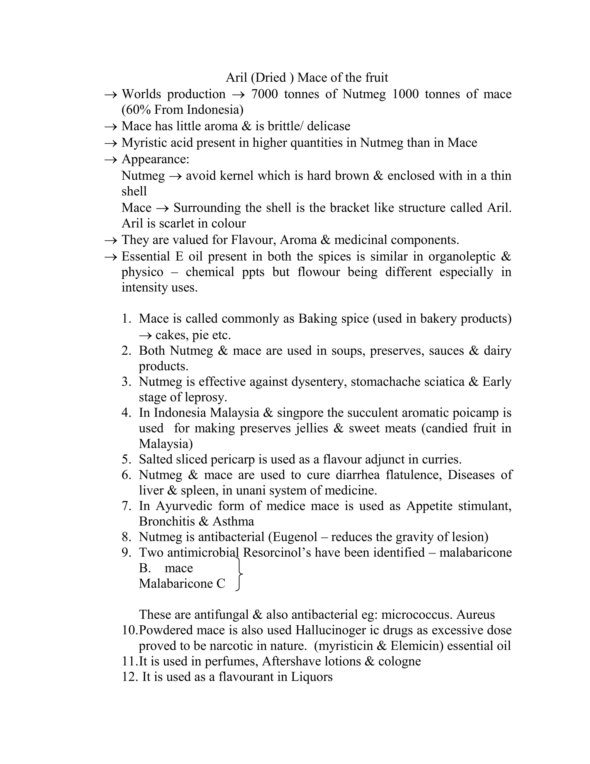 Aril (Dried ) Mace of the fruit
 Worlds production  7000 tonnes of Nutmeg 1000 tonnes of mace
(60% From Indonesia)
 Mace has little aroma & is brittle/ delicase
 Myristic acid present in higher quantities in Nutmeg than in Mace
 Appearance:
Nutmeg  avoid kernel which is hard brown & enclosed with in a thin
shell
Mace  Surrounding the shell is the bracket like structure called Aril.
Aril is scarlet in colour
 They are valued for Flavour, Aroma & medicinal components.
 Essential E oil present in both the spices is similar in organoleptic &
physico – chemical ppts but flowour being different especially in
intensity uses.
1. Mace is called commonly as Baking spice (used in bakery products)
 cakes, pie etc.
2. Both Nutmeg & mace are used in soups, preserves, sauces & dairy
products.
3. Nutmeg is effective against dysentery, stomachache sciatica & Early
stage of leprosy.
4. In Indonesia Malaysia & singpore the succulent aromatic poicamp is
used for making preserves jellies & sweet meats (candied fruit in
Malaysia)
5. Salted sliced pericarp is used as a flavour adjunct in curries.
6. Nutmeg & mace are used to cure diarrhea flatulence, Diseases of
liver & spleen, in unani system of medicine.
7. In Ayurvedic form of medice mace is used as Appetite stimulant,
Bronchitis & Asthma
8. Nutmeg is antibacterial (Eugenol – reduces the gravity of lesion)
9. Two antimicrobial Resorcinol‘s have been identified – malabaricone
B. mace
Malabaricone C
These are antifungal & also antibacterial eg: micrococcus. Aureus
10.Powdered mace is also used Hallucinoger ic drugs as excessive dose
proved to be narcotic in nature. (myristicin & Elemicin) essential oil
11.It is used in perfumes, Aftershave lotions & cologne
12. It is used as a flavourant in Liquors
 