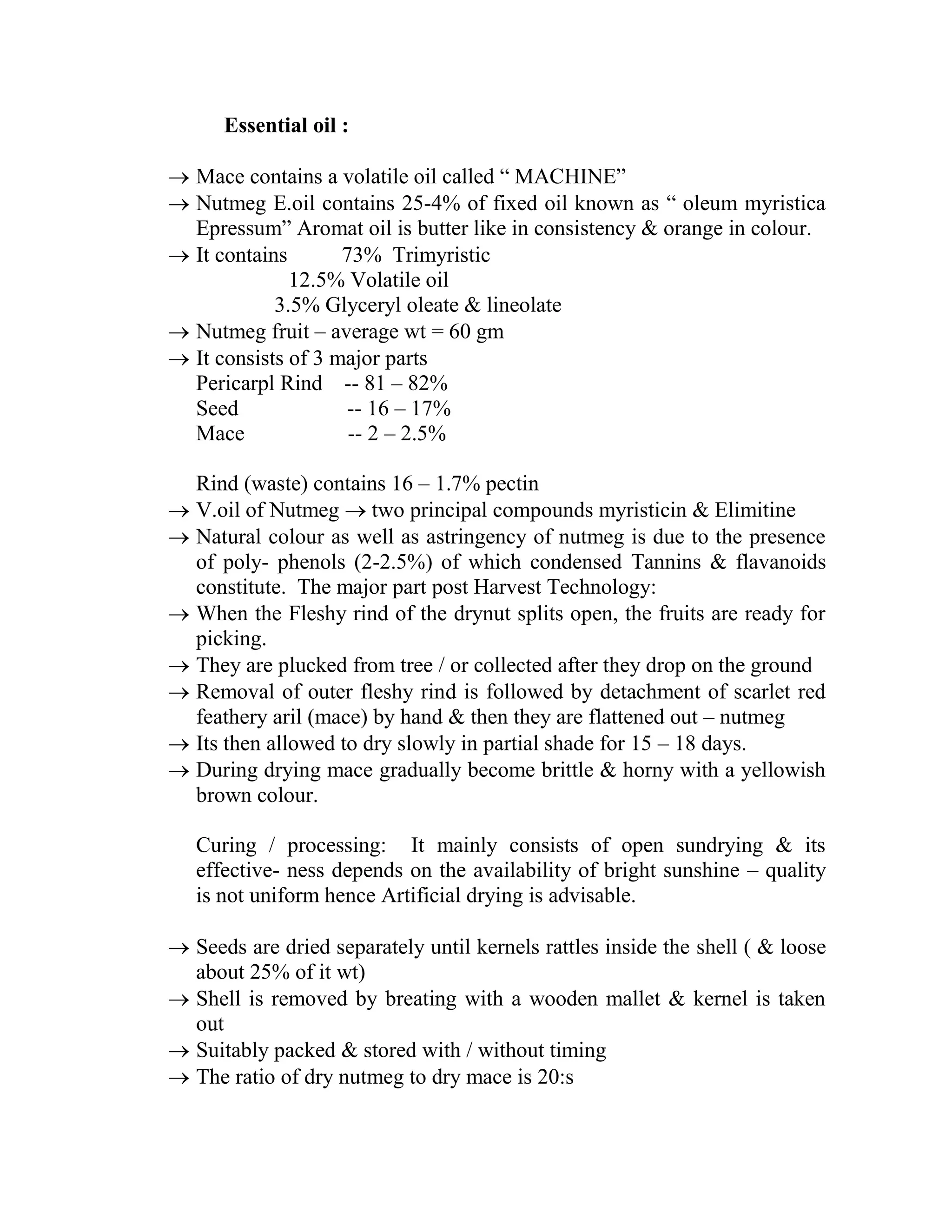 Essential oil :
 Mace contains a volatile oil called ― MACHINE‖
 Nutmeg E.oil contains 25-4% of fixed oil known as ― oleum myristica
Epressum‖ Aromat oil is butter like in consistency & orange in colour.
 It contains 73% Trimyristic
12.5% Volatile oil
3.5% Glyceryl oleate & lineolate
 Nutmeg fruit – average wt = 60 gm
 It consists of 3 major parts
Pericarpl Rind -- 81 – 82%
Seed -- 16 – 17%
Mace -- 2 – 2.5%
Rind (waste) contains 16 – 1.7% pectin
 V.oil of Nutmeg  two principal compounds myristicin & Elimitine
 Natural colour as well as astringency of nutmeg is due to the presence
of poly- phenols (2-2.5%) of which condensed Tannins & flavanoids
constitute. The major part post Harvest Technology:
 When the Fleshy rind of the drynut splits open, the fruits are ready for
picking.
 They are plucked from tree / or collected after they drop on the ground
 Removal of outer fleshy rind is followed by detachment of scarlet red
feathery aril (mace) by hand & then they are flattened out – nutmeg
 Its then allowed to dry slowly in partial shade for 15 – 18 days.
 During drying mace gradually become brittle & horny with a yellowish
brown colour.
Curing / processing: It mainly consists of open sundrying & its
effective- ness depends on the availability of bright sunshine – quality
is not uniform hence Artificial drying is advisable.
 Seeds are dried separately until kernels rattles inside the shell ( & loose
about 25% of it wt)
 Shell is removed by breating with a wooden mallet & kernel is taken
out
 Suitably packed & stored with / without timing
 The ratio of dry nutmeg to dry mace is 20:s
 