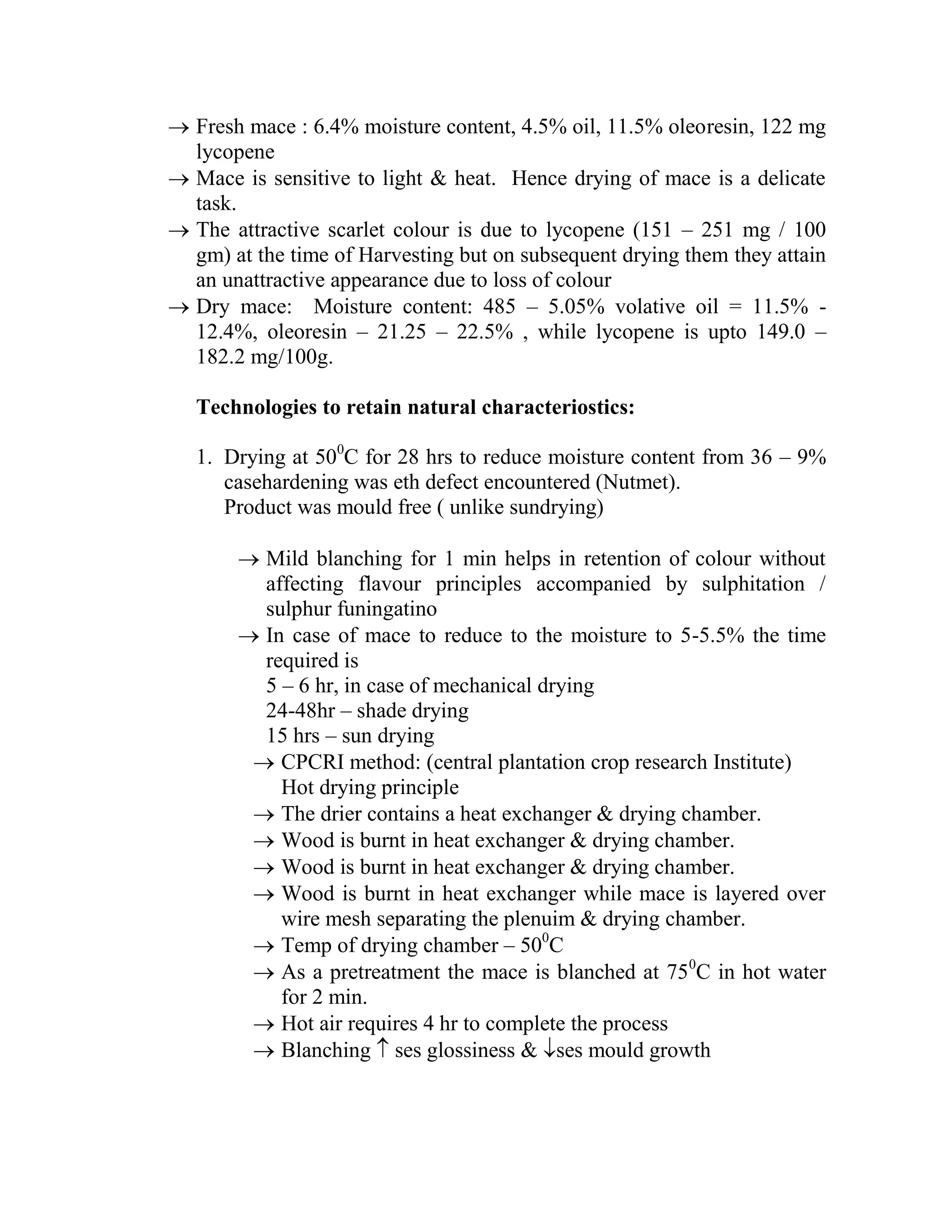  Fresh mace : 6.4% moisture content, 4.5% oil, 11.5% oleoresin, 122 mg
lycopene
 Mace is sensitive to light & heat. Hence drying of mace is a delicate
task.
 The attractive scarlet colour is due to lycopene (151 – 251 mg / 100
gm) at the time of Harvesting but on subsequent drying them they attain
an unattractive appearance due to loss of colour
 Dry mace: Moisture content: 485 – 5.05% volative oil = 11.5% -
12.4%, oleoresin – 21.25 – 22.5% , while lycopene is upto 149.0 –
182.2 mg/100g.
Technologies to retain natural characteriostics:
1. Drying at 500
C for 28 hrs to reduce moisture content from 36 – 9%
casehardening was eth defect encountered (Nutmet).
Product was mould free ( unlike sundrying)
 Mild blanching for 1 min helps in retention of colour without
affecting flavour principles accompanied by sulphitation /
sulphur funingatino
 In case of mace to reduce to the moisture to 5-5.5% the time
required is
5 – 6 hr, in case of mechanical drying
24-48hr – shade drying
15 hrs – sun drying
 CPCRI method: (central plantation crop research Institute)
Hot drying principle
 The drier contains a heat exchanger & drying chamber.
 Wood is burnt in heat exchanger & drying chamber.
 Wood is burnt in heat exchanger & drying chamber.
 Wood is burnt in heat exchanger while mace is layered over
wire mesh separating the plenuim & drying chamber.
 Temp of drying chamber – 500
C
 As a pretreatment the mace is blanched at 750
C in hot water
for 2 min.
 Hot air requires 4 hr to complete the process
 Blanching  ses glossiness & ses mould growth
 