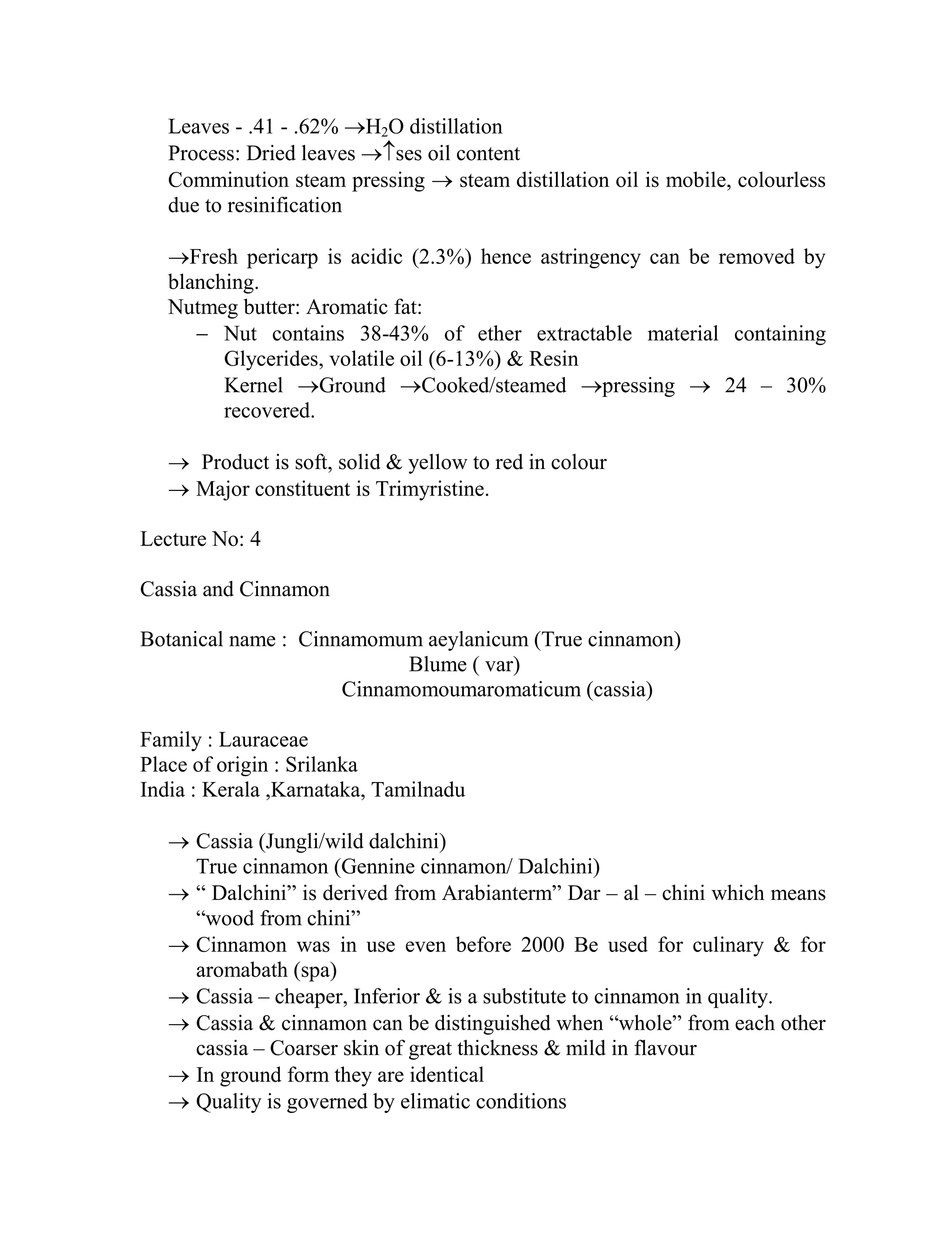 Leaves - .41 - .62% H2O distillation
Process: Dried leaves ses oil content
Comminution steam pressing  steam distillation oil is mobile, colourless
due to resinification
Fresh pericarp is acidic (2.3%) hence astringency can be removed by
blanching.
Nutmeg butter: Aromatic fat:
 Nut contains 38-43% of ether extractable material containing
Glycerides, volatile oil (6-13%) & Resin
Kernel Ground Cooked/steamed pressing  24 – 30%
recovered.
 Product is soft, solid & yellow to red in colour
 Major constituent is Trimyristine.
Lecture No: 4
Cassia and Cinnamon
Botanical name : Cinnamomum aeylanicum (True cinnamon)
Blume ( var)
Cinnamomoumaromaticum (cassia)
Family : Lauraceae
Place of origin : Srilanka
India : Kerala ,Karnataka, Tamilnadu
 Cassia (Jungli/wild dalchini)
True cinnamon (Gennine cinnamon/ Dalchini)
 ― Dalchini‖ is derived from Arabianterm‖ Dar – al – chini which means
―wood from chini‖
 Cinnamon was in use even before 2000 Be used for culinary & for
aromabath (spa)
 Cassia – cheaper, Inferior & is a substitute to cinnamon in quality.
 Cassia & cinnamon can be distinguished when ―whole‖ from each other
cassia – Coarser skin of great thickness & mild in flavour
 In ground form they are identical
 Quality is governed by elimatic conditions
 