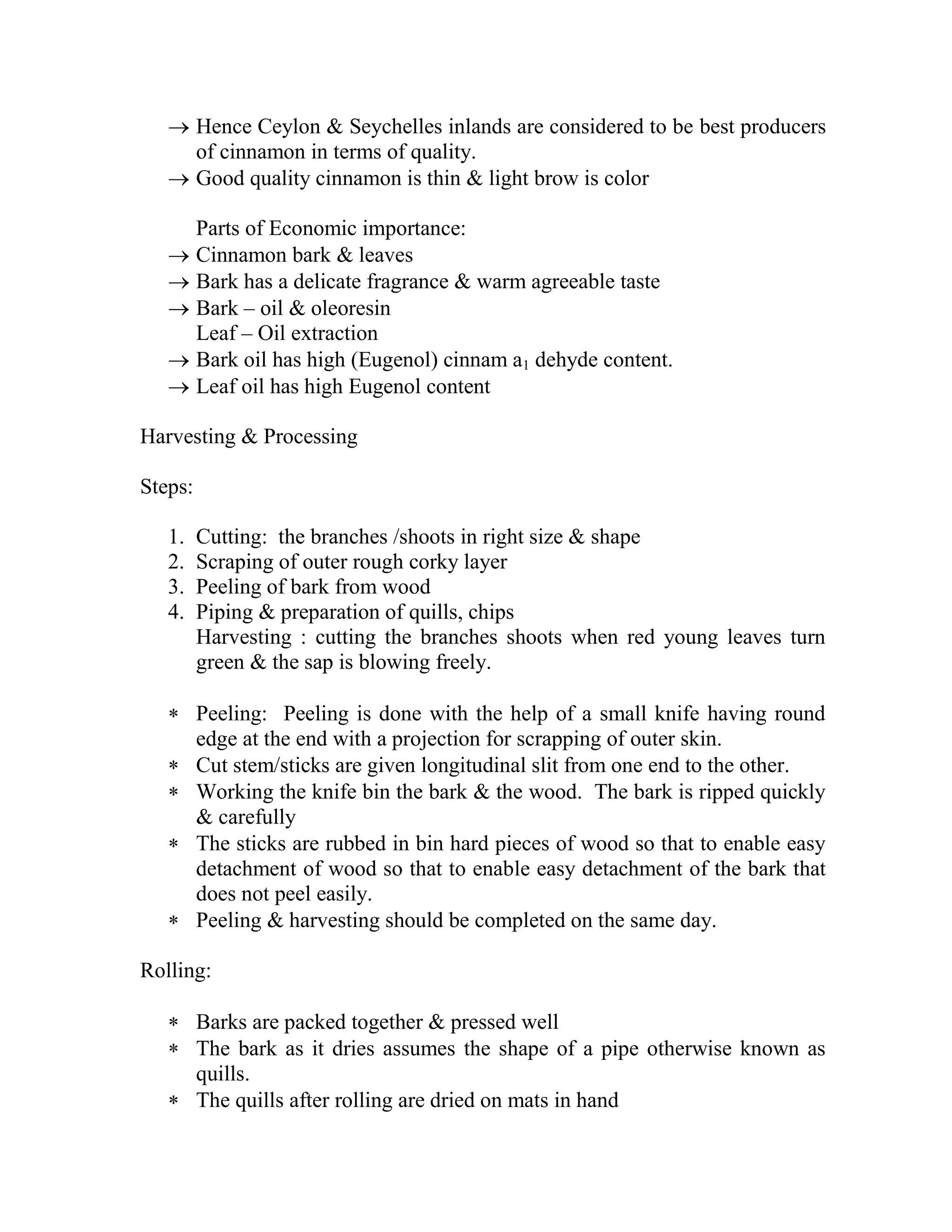  Hence Ceylon & Seychelles inlands are considered to be best producers
of cinnamon in terms of quality.
 Good quality cinnamon is thin & light brow is color
Parts of Economic importance:
 Cinnamon bark & leaves
 Bark has a delicate fragrance & warm agreeable taste
 Bark – oil & oleoresin
Leaf – Oil extraction
 Bark oil has high (Eugenol) cinnam a1 dehyde content.
 Leaf oil has high Eugenol content
Harvesting & Processing
Steps:
1. Cutting: the branches /shoots in right size & shape
2. Scraping of outer rough corky layer
3. Peeling of bark from wood
4. Piping & preparation of quills, chips
Harvesting : cutting the branches shoots when red young leaves turn
green & the sap is blowing freely.
 Peeling: Peeling is done with the help of a small knife having round
edge at the end with a projection for scrapping of outer skin.
 Cut stem/sticks are given longitudinal slit from one end to the other.
 Working the knife bin the bark & the wood. The bark is ripped quickly
& carefully
 The sticks are rubbed in bin hard pieces of wood so that to enable easy
detachment of wood so that to enable easy detachment of the bark that
does not peel easily.
 Peeling & harvesting should be completed on the same day.
Rolling:
 Barks are packed together & pressed well
 The bark as it dries assumes the shape of a pipe otherwise known as
quills.
 The quills after rolling are dried on mats in hand
 