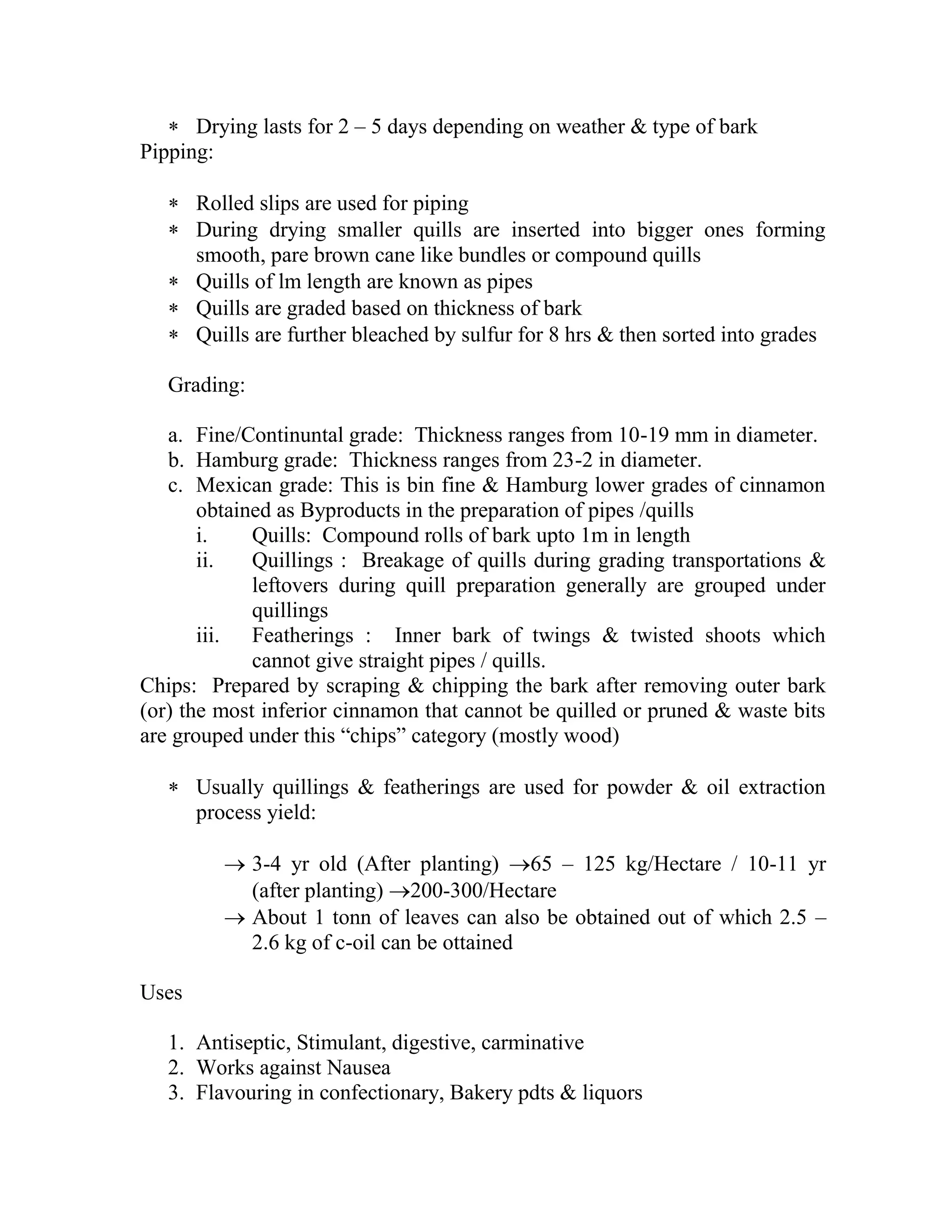  Drying lasts for 2 – 5 days depending on weather & type of bark
Pipping:
 Rolled slips are used for piping
 During drying smaller quills are inserted into bigger ones forming
smooth, pare brown cane like bundles or compound quills
 Quills of lm length are known as pipes
 Quills are graded based on thickness of bark
 Quills are further bleached by sulfur for 8 hrs & then sorted into grades
Grading:
a. Fine/Continuntal grade: Thickness ranges from 10-19 mm in diameter.
b. Hamburg grade: Thickness ranges from 23-2 in diameter.
c. Mexican grade: This is bin fine & Hamburg lower grades of cinnamon
obtained as Byproducts in the preparation of pipes /quills
i. Quills: Compound rolls of bark upto 1m in length
ii. Quillings : Breakage of quills during grading transportations &
leftovers during quill preparation generally are grouped under
quillings
iii. Featherings : Inner bark of twings & twisted shoots which
cannot give straight pipes / quills.
Chips: Prepared by scraping & chipping the bark after removing outer bark
(or) the most inferior cinnamon that cannot be quilled or pruned & waste bits
are grouped under this ―chips‖ category (mostly wood)
 Usually quillings & featherings are used for powder & oil extraction
process yield:
 3-4 yr old (After planting) 65 – 125 kg/Hectare / 10-11 yr
(after planting) 200-300/Hectare
 About 1 tonn of leaves can also be obtained out of which 2.5 –
2.6 kg of c-oil can be ottained
Uses
1. Antiseptic, Stimulant, digestive, carminative
2. Works against Nausea
3. Flavouring in confectionary, Bakery pdts & liquors
 