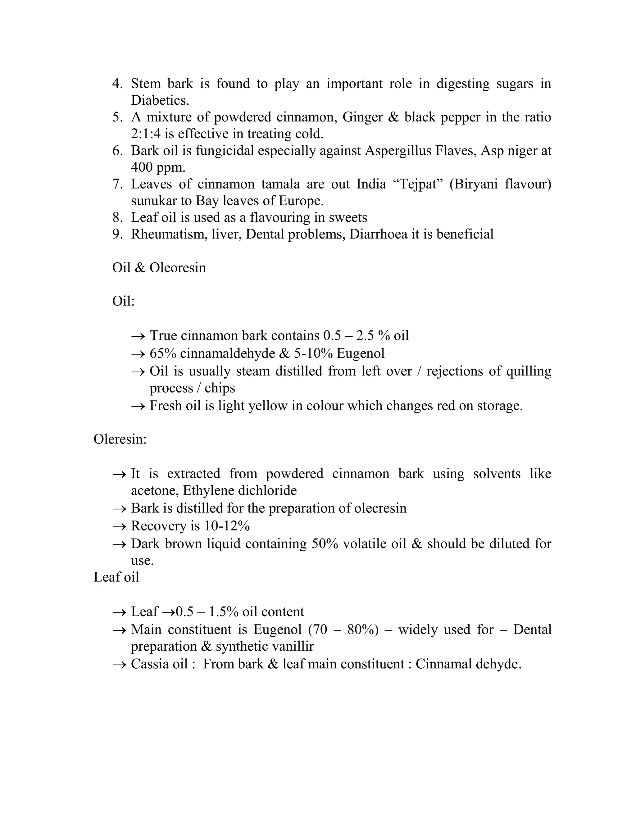 4. Stem bark is found to play an important role in digesting sugars in
Diabetics.
5. A mixture of powdered cinnamon, Ginger & black pepper in the ratio
2:1:4 is effective in treating cold.
6. Bark oil is fungicidal especially against Aspergillus Flaves, Asp niger at
400 ppm.
7. Leaves of cinnamon tamala are out India ―Tejpat‖ (Biryani flavour)
sunukar to Bay leaves of Europe.
8. Leaf oil is used as a flavouring in sweets
9. Rheumatism, liver, Dental problems, Diarrhoea it is beneficial
Oil & Oleoresin
Oil:
 True cinnamon bark contains 0.5 – 2.5 % oil
 65% cinnamaldehyde & 5-10% Eugenol
 Oil is usually steam distilled from left over / rejections of quilling
process / chips
 Fresh oil is light yellow in colour which changes red on storage.
Oleresin:
 It is extracted from powdered cinnamon bark using solvents like
acetone, Ethylene dichloride
 Bark is distilled for the preparation of olecresin
 Recovery is 10-12%
 Dark brown liquid containing 50% volatile oil & should be diluted for
use.
Leaf oil
 Leaf 0.5 – 1.5% oil content
 Main constituent is Eugenol (70 – 80%) – widely used for – Dental
preparation & synthetic vanillir
 Cassia oil : From bark & leaf main constituent : Cinnamal dehyde.
 