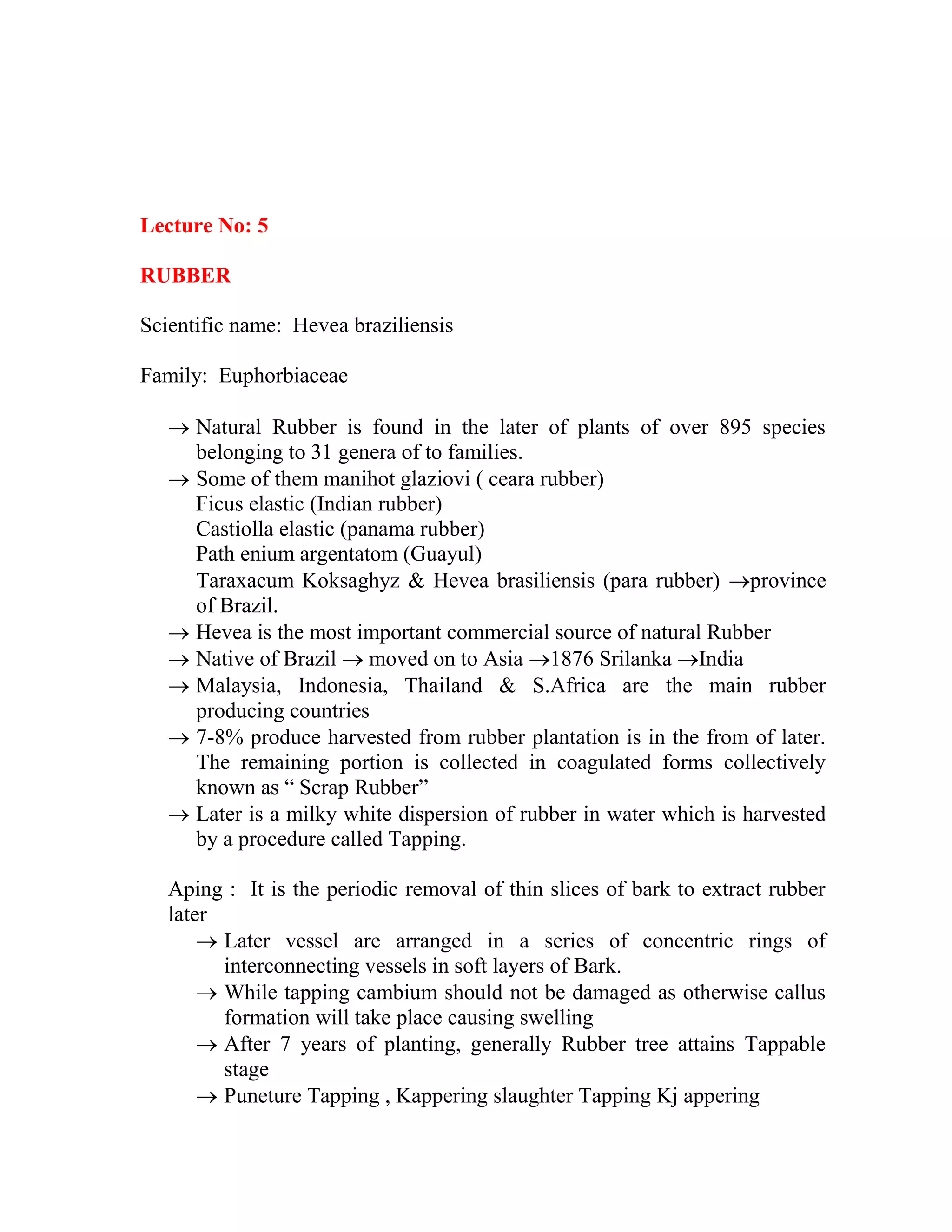 Lecture No: 5
RUBBER
Scientific name: Hevea braziliensis
Family: Euphorbiaceae
 Natural Rubber is found in the later of plants of over 895 species
belonging to 31 genera of to families.
 Some of them manihot glaziovi ( ceara rubber)
Ficus elastic (Indian rubber)
Castiolla elastic (panama rubber)
Path enium argentatom (Guayul)
Taraxacum Koksaghyz & Hevea brasiliensis (para rubber) province
of Brazil.
 Hevea is the most important commercial source of natural Rubber
 Native of Brazil  moved on to Asia 1876 Srilanka India
 Malaysia, Indonesia, Thailand & S.Africa are the main rubber
producing countries
 7-8% produce harvested from rubber plantation is in the from of later.
The remaining portion is collected in coagulated forms collectively
known as ― Scrap Rubber‖
 Later is a milky white dispersion of rubber in water which is harvested
by a procedure called Tapping.
Aping : It is the periodic removal of thin slices of bark to extract rubber
later
 Later vessel are arranged in a series of concentric rings of
interconnecting vessels in soft layers of Bark.
 While tapping cambium should not be damaged as otherwise callus
formation will take place causing swelling
 After 7 years of planting, generally Rubber tree attains Tappable
stage
 Puneture Tapping , Kappering slaughter Tapping Kj appering
 