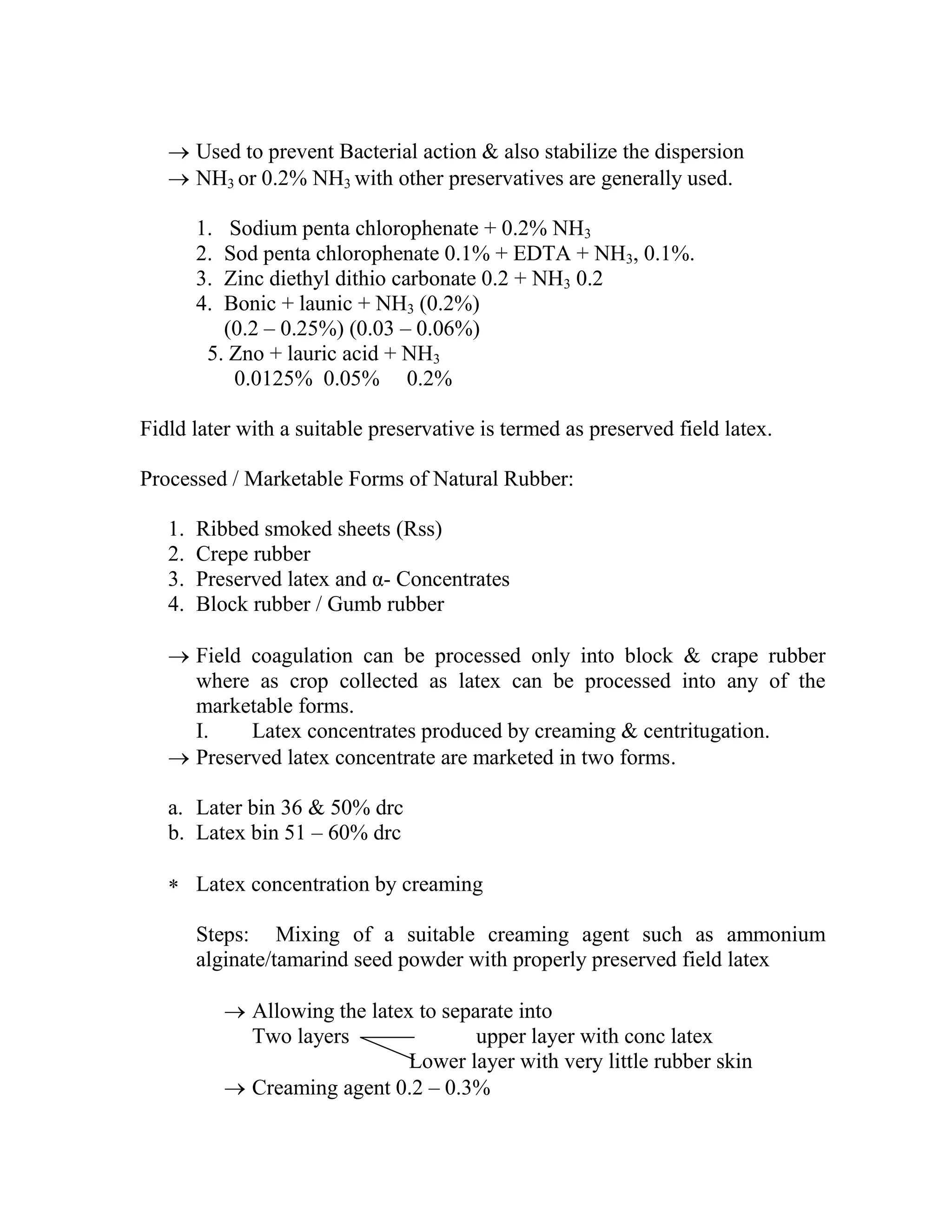  Used to prevent Bacterial action & also stabilize the dispersion
 NH3 or 0.2% NH3 with other preservatives are generally used.
1. Sodium penta chlorophenate + 0.2% NH3
2. Sod penta chlorophenate 0.1% + EDTA + NH3, 0.1%.
3. Zinc diethyl dithio carbonate 0.2 + NH3 0.2
4. Bonic + launic + NH3 (0.2%)
(0.2 – 0.25%) (0.03 – 0.06%)
5. Zno + lauric acid + NH3
0.0125% 0.05% 0.2%
Fidld later with a suitable preservative is termed as preserved field latex.
Processed / Marketable Forms of Natural Rubber:
1. Ribbed smoked sheets (Rss)
2. Crepe rubber
3. Preserved latex and α- Concentrates
4. Block rubber / Gumb rubber
 Field coagulation can be processed only into block & crape rubber
where as crop collected as latex can be processed into any of the
marketable forms.
I. Latex concentrates produced by creaming & centritugation.
 Preserved latex concentrate are marketed in two forms.
a. Later bin 36 & 50% drc
b. Latex bin 51 – 60% drc
 Latex concentration by creaming
Steps: Mixing of a suitable creaming agent such as ammonium
alginate/tamarind seed powder with properly preserved field latex
 Allowing the latex to separate into
Two layers upper layer with conc latex
Lower layer with very little rubber skin
 Creaming agent 0.2 – 0.3%
 