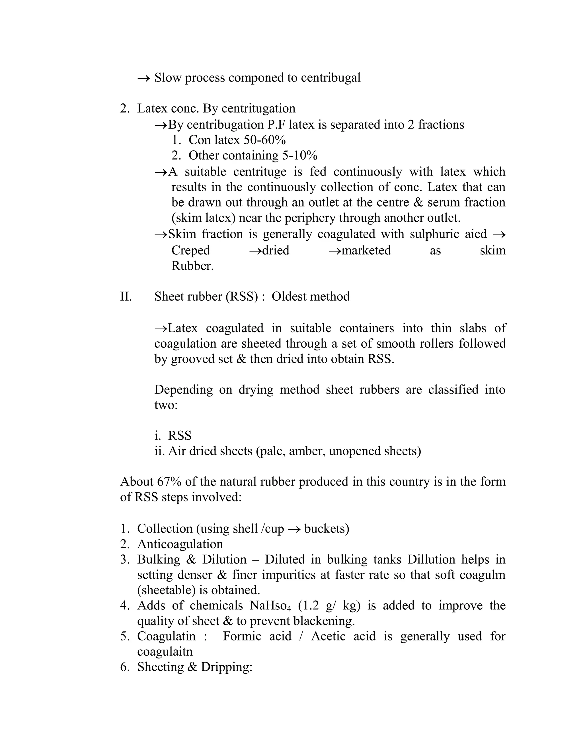  Slow process componed to centribugal
2. Latex conc. By centritugation
By centribugation P.F latex is separated into 2 fractions
1. Con latex 50-60%
2. Other containing 5-10%
A suitable centrituge is fed continuously with latex which
results in the continuously collection of conc. Latex that can
be drawn out through an outlet at the centre & serum fraction
(skim latex) near the periphery through another outlet.
Skim fraction is generally coagulated with sulphuric aicd 
Creped dried marketed as skim
Rubber.
II. Sheet rubber (RSS) : Oldest method
Latex coagulated in suitable containers into thin slabs of
coagulation are sheeted through a set of smooth rollers followed
by grooved set & then dried into obtain RSS.
Depending on drying method sheet rubbers are classified into
two:
i. RSS
ii. Air dried sheets (pale, amber, unopened sheets)
About 67% of the natural rubber produced in this country is in the form
of RSS steps involved:
1. Collection (using shell /cup  buckets)
2. Anticoagulation
3. Bulking & Dilution – Diluted in bulking tanks Dillution helps in
setting denser & finer impurities at faster rate so that soft coagulm
(sheetable) is obtained.
4. Adds of chemicals NaHso4 (1.2 g/ kg) is added to improve the
quality of sheet & to prevent blackening.
5. Coagulatin : Formic acid / Acetic acid is generally used for
coagulaitn
6. Sheeting & Dripping:
 