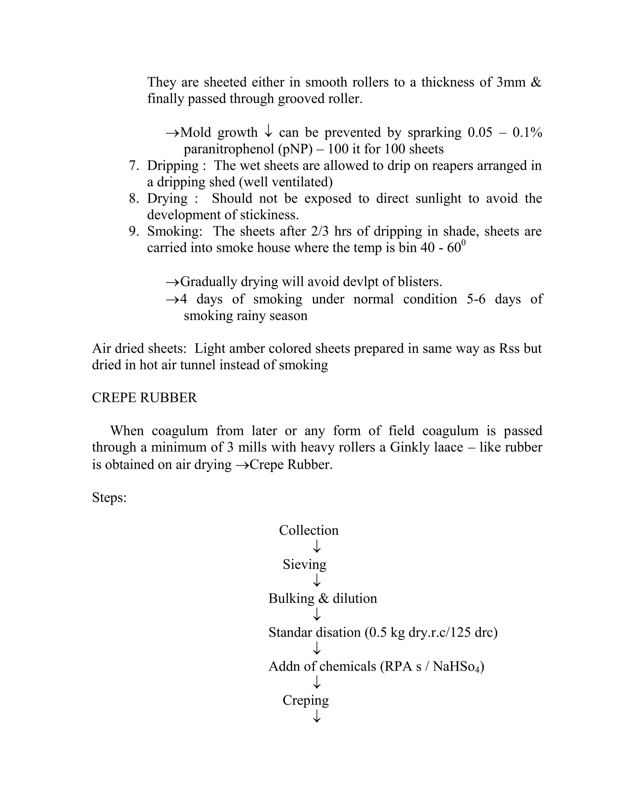 They are sheeted either in smooth rollers to a thickness of 3mm &
finally passed through grooved roller.
Mold growth  can be prevented by sprarking 0.05 – 0.1%
paranitrophenol (pNP) – 100 it for 100 sheets
7. Dripping : The wet sheets are allowed to drip on reapers arranged in
a dripping shed (well ventilated)
8. Drying : Should not be exposed to direct sunlight to avoid the
development of stickiness.
9. Smoking: The sheets after 2/3 hrs of dripping in shade, sheets are
carried into smoke house where the temp is bin 40 - 600
Gradually drying will avoid devlpt of blisters.
4 days of smoking under normal condition 5-6 days of
smoking rainy season
Air dried sheets: Light amber colored sheets prepared in same way as Rss but
dried in hot air tunnel instead of smoking
CREPE RUBBER
When coagulum from later or any form of field coagulum is passed
through a minimum of 3 mills with heavy rollers a Ginkly laace – like rubber
is obtained on air drying Crepe Rubber.
Steps:
Collection

Sieving

Bulking & dilution

Standar disation (0.5 kg dry.r.c/125 drc)

Addn of chemicals (RPA s / NaHSo4)

Creping

 