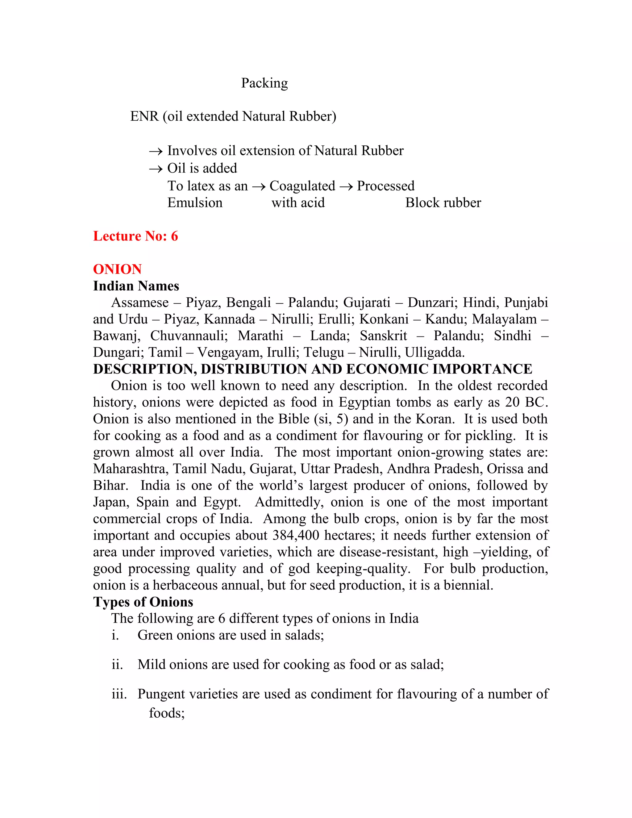Packing
ENR (oil extended Natural Rubber)
 Involves oil extension of Natural Rubber
 Oil is added
To latex as an  Coagulated  Processed
Emulsion with acid Block rubber
Lecture No: 6
ONION
Indian Names
Assamese – Piyaz, Bengali – Palandu; Gujarati – Dunzari; Hindi, Punjabi
and Urdu – Piyaz, Kannada – Nirulli; Erulli; Konkani – Kandu; Malayalam –
Bawanj, Chuvannauli; Marathi – Landa; Sanskrit – Palandu; Sindhi –
Dungari; Tamil – Vengayam, Irulli; Telugu – Nirulli, Ulligadda.
DESCRIPTION, DISTRIBUTION AND ECONOMIC IMPORTANCE
Onion is too well known to need any description. In the oldest recorded
history, onions were depicted as food in Egyptian tombs as early as 20 BC.
Onion is also mentioned in the Bible (si, 5) and in the Koran. It is used both
for cooking as a food and as a condiment for flavouring or for pickling. It is
grown almost all over India. The most important onion-growing states are:
Maharashtra, Tamil Nadu, Gujarat, Uttar Pradesh, Andhra Pradesh, Orissa and
Bihar. India is one of the world‘s largest producer of onions, followed by
Japan, Spain and Egypt. Admittedly, onion is one of the most important
commercial crops of India. Among the bulb crops, onion is by far the most
important and occupies about 384,400 hectares; it needs further extension of
area under improved varieties, which are disease-resistant, high –yielding, of
good processing quality and of god keeping-quality. For bulb production,
onion is a herbaceous annual, but for seed production, it is a biennial.
Types of Onions
The following are 6 different types of onions in India
i. Green onions are used in salads;
ii. Mild onions are used for cooking as food or as salad;
iii. Pungent varieties are used as condiment for flavouring of a number of
foods;
 