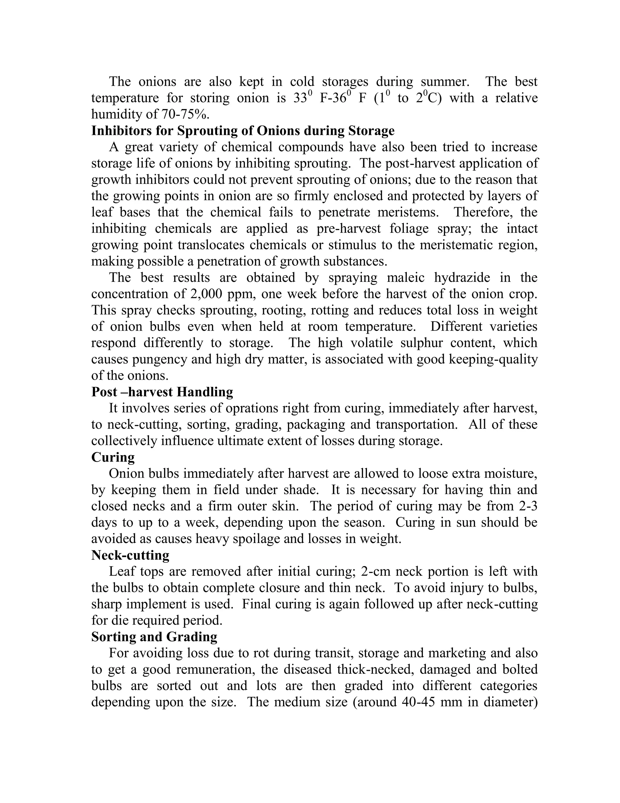 The onions are also kept in cold storages during summer. The best
temperature for storing onion is 330
F-360
F (10
to 20
C) with a relative
humidity of 70-75%.
Inhibitors for Sprouting of Onions during Storage
A great variety of chemical compounds have also been tried to increase
storage life of onions by inhibiting sprouting. The post-harvest application of
growth inhibitors could not prevent sprouting of onions; due to the reason that
the growing points in onion are so firmly enclosed and protected by layers of
leaf bases that the chemical fails to penetrate meristems. Therefore, the
inhibiting chemicals are applied as pre-harvest foliage spray; the intact
growing point translocates chemicals or stimulus to the meristematic region,
making possible a penetration of growth substances.
The best results are obtained by spraying maleic hydrazide in the
concentration of 2,000 ppm, one week before the harvest of the onion crop.
This spray checks sprouting, rooting, rotting and reduces total loss in weight
of onion bulbs even when held at room temperature. Different varieties
respond differently to storage. The high volatile sulphur content, which
causes pungency and high dry matter, is associated with good keeping-quality
of the onions.
Post –harvest Handling
It involves series of oprations right from curing, immediately after harvest,
to neck-cutting, sorting, grading, packaging and transportation. All of these
collectively influence ultimate extent of losses during storage.
Curing
Onion bulbs immediately after harvest are allowed to loose extra moisture,
by keeping them in field under shade. It is necessary for having thin and
closed necks and a firm outer skin. The period of curing may be from 2-3
days to up to a week, depending upon the season. Curing in sun should be
avoided as causes heavy spoilage and losses in weight.
Neck-cutting
Leaf tops are removed after initial curing; 2-cm neck portion is left with
the bulbs to obtain complete closure and thin neck. To avoid injury to bulbs,
sharp implement is used. Final curing is again followed up after neck-cutting
for die required period.
Sorting and Grading
For avoiding loss due to rot during transit, storage and marketing and also
to get a good remuneration, the diseased thick-necked, damaged and bolted
bulbs are sorted out and lots are then graded into different categories
depending upon the size. The medium size (around 40-45 mm in diameter)
 