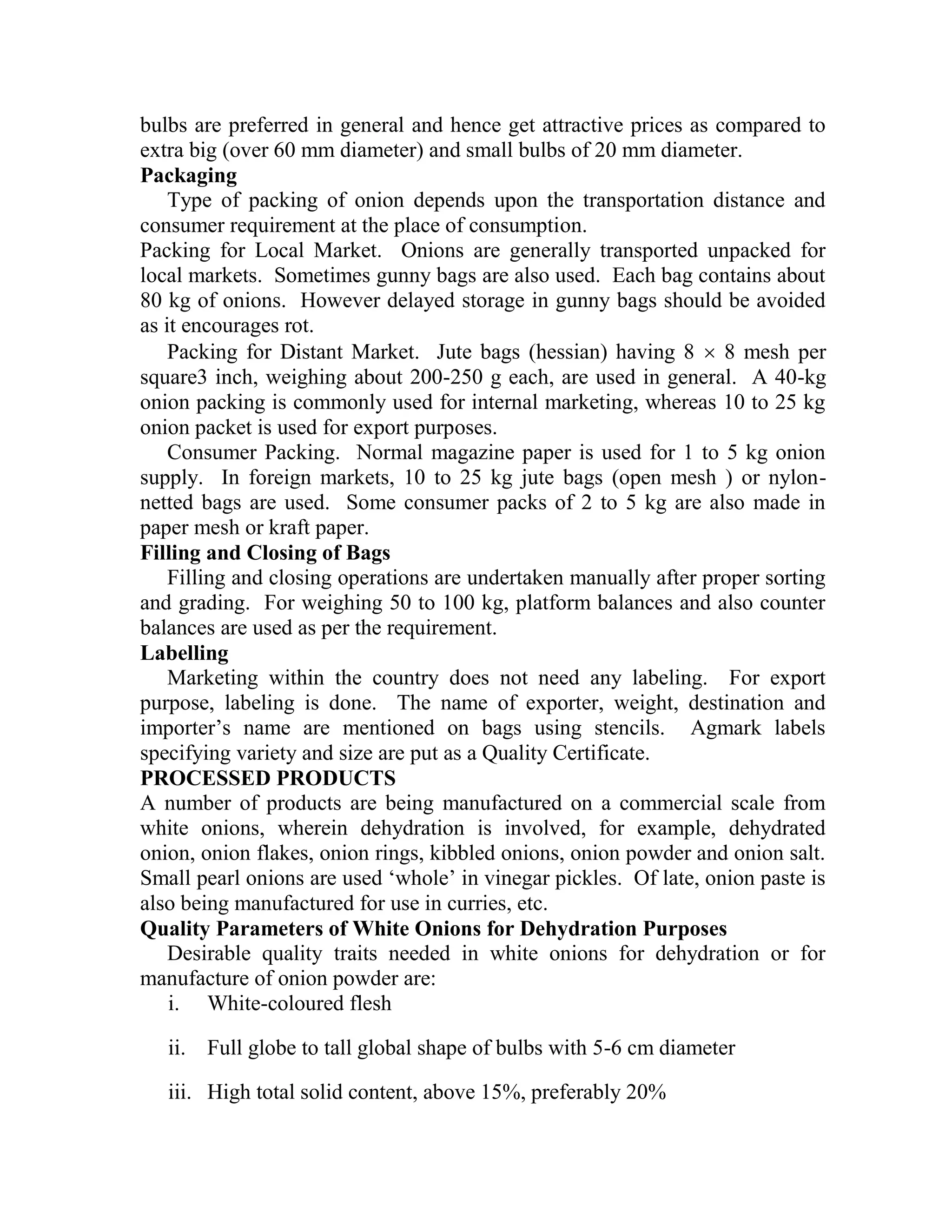 bulbs are preferred in general and hence get attractive prices as compared to
extra big (over 60 mm diameter) and small bulbs of 20 mm diameter.
Packaging
Type of packing of onion depends upon the transportation distance and
consumer requirement at the place of consumption.
Packing for Local Market. Onions are generally transported unpacked for
local markets. Sometimes gunny bags are also used. Each bag contains about
80 kg of onions. However delayed storage in gunny bags should be avoided
as it encourages rot.
Packing for Distant Market. Jute bags (hessian) having 8  8 mesh per
square3 inch, weighing about 200-250 g each, are used in general. A 40-kg
onion packing is commonly used for internal marketing, whereas 10 to 25 kg
onion packet is used for export purposes.
Consumer Packing. Normal magazine paper is used for 1 to 5 kg onion
supply. In foreign markets, 10 to 25 kg jute bags (open mesh ) or nylon-
netted bags are used. Some consumer packs of 2 to 5 kg are also made in
paper mesh or kraft paper.
Filling and Closing of Bags
Filling and closing operations are undertaken manually after proper sorting
and grading. For weighing 50 to 100 kg, platform balances and also counter
balances are used as per the requirement.
Labelling
Marketing within the country does not need any labeling. For export
purpose, labeling is done. The name of exporter, weight, destination and
importer‘s name are mentioned on bags using stencils. Agmark labels
specifying variety and size are put as a Quality Certificate.
PROCESSED PRODUCTS
A number of products are being manufactured on a commercial scale from
white onions, wherein dehydration is involved, for example, dehydrated
onion, onion flakes, onion rings, kibbled onions, onion powder and onion salt.
Small pearl onions are used ‗whole‘ in vinegar pickles. Of late, onion paste is
also being manufactured for use in curries, etc.
Quality Parameters of White Onions for Dehydration Purposes
Desirable quality traits needed in white onions for dehydration or for
manufacture of onion powder are:
i. White-coloured flesh
ii. Full globe to tall global shape of bulbs with 5-6 cm diameter
iii. High total solid content, above 15%, preferably 20%
 