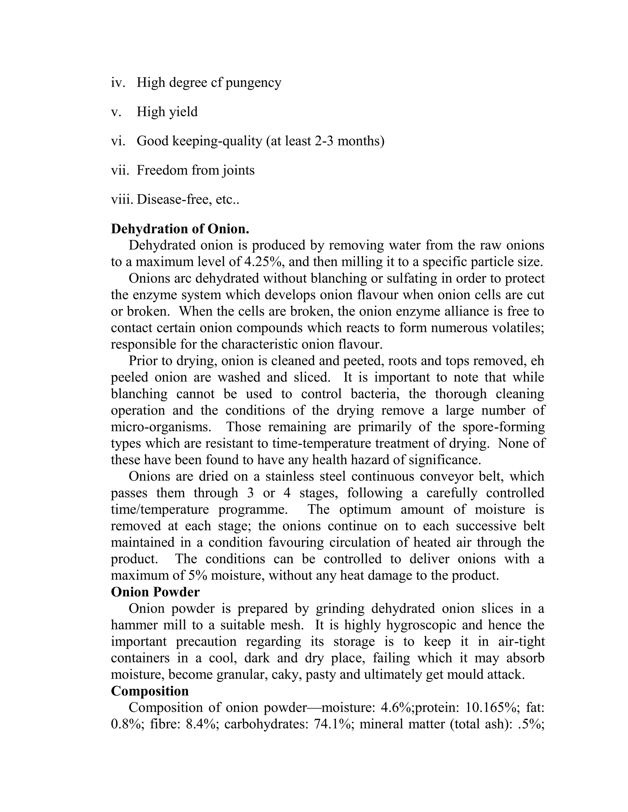 iv. High degree cf pungency
v. High yield
vi. Good keeping-quality (at least 2-3 months)
vii. Freedom from joints
viii. Disease-free, etc..
Dehydration of Onion.
Dehydrated onion is produced by removing water from the raw onions
to a maximum level of 4.25%, and then milling it to a specific particle size.
Onions arc dehydrated without blanching or sulfating in order to protect
the enzyme system which develops onion flavour when onion cells are cut
or broken. When the cells are broken, the onion enzyme alliance is free to
contact certain onion compounds which reacts to form numerous volatiles;
responsible for the characteristic onion flavour.
Prior to drying, onion is cleaned and peeted, roots and tops removed, eh
peeled onion are washed and sliced. It is important to note that while
blanching cannot be used to control bacteria, the thorough cleaning
operation and the conditions of the drying remove a large number of
micro-organisms. Those remaining are primarily of the spore-forming
types which are resistant to time-temperature treatment of drying. None of
these have been found to have any health hazard of significance.
Onions are dried on a stainless steel continuous conveyor belt, which
passes them through 3 or 4 stages, following a carefully controlled
time/temperature programme. The optimum amount of moisture is
removed at each stage; the onions continue on to each successive belt
maintained in a condition favouring circulation of heated air through the
product. The conditions can be controlled to deliver onions with a
maximum of 5% moisture, without any heat damage to the product.
Onion Powder
Onion powder is prepared by grinding dehydrated onion slices in a
hammer mill to a suitable mesh. It is highly hygroscopic and hence the
important precaution regarding its storage is to keep it in air-tight
containers in a cool, dark and dry place, failing which it may absorb
moisture, become granular, caky, pasty and ultimately get mould attack.
Composition
Composition of onion powder—moisture: 4.6%;protein: 10.165%; fat:
0.8%; fibre: 8.4%; carbohydrates: 74.1%; mineral matter (total ash): .5%;
 