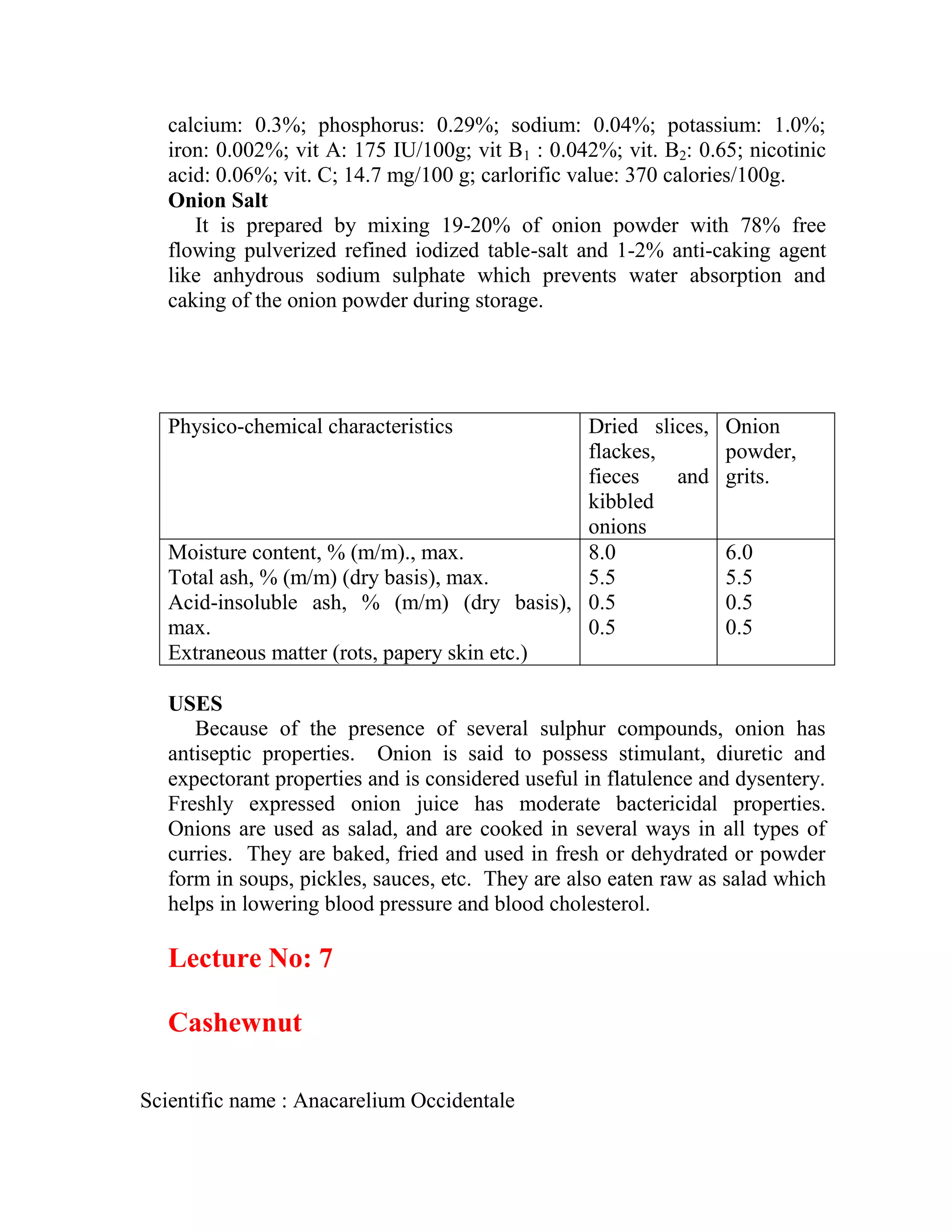calcium: 0.3%; phosphorus: 0.29%; sodium: 0.04%; potassium: 1.0%;
iron: 0.002%; vit A: 175 IU/100g; vit B1 : 0.042%; vit. B2: 0.65; nicotinic
acid: 0.06%; vit. C; 14.7 mg/100 g; carlorific value: 370 calories/100g.
Onion Salt
It is prepared by mixing 19-20% of onion powder with 78% free
flowing pulverized refined iodized table-salt and 1-2% anti-caking agent
like anhydrous sodium sulphate which prevents water absorption and
caking of the onion powder during storage.
Physico-chemical characteristics Dried slices,
flackes,
fieces and
kibbled
onions
Onion
powder,
grits.
Moisture content, % (m/m)., max.
Total ash, % (m/m) (dry basis), max.
Acid-insoluble ash, % (m/m) (dry basis),
max.
Extraneous matter (rots, papery skin etc.)
8.0
5.5
0.5
0.5
6.0
5.5
0.5
0.5
USES
Because of the presence of several sulphur compounds, onion has
antiseptic properties. Onion is said to possess stimulant, diuretic and
expectorant properties and is considered useful in flatulence and dysentery.
Freshly expressed onion juice has moderate bactericidal properties.
Onions are used as salad, and are cooked in several ways in all types of
curries. They are baked, fried and used in fresh or dehydrated or powder
form in soups, pickles, sauces, etc. They are also eaten raw as salad which
helps in lowering blood pressure and blood cholesterol.
Lecture No: 7
Cashewnut
Scientific name : Anacarelium Occidentale
 