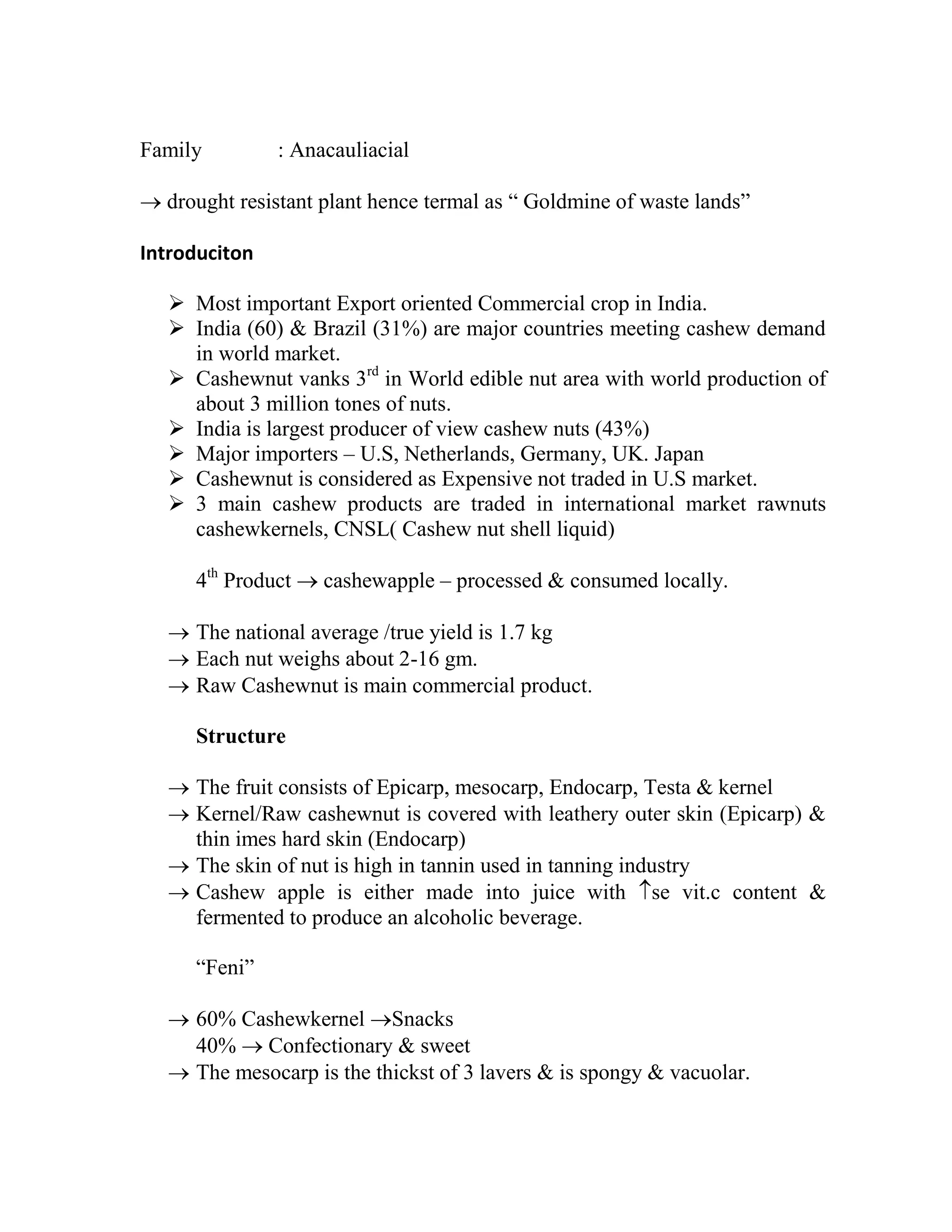 Family : Anacauliacial
 drought resistant plant hence termal as ― Goldmine of waste lands‖
Introduciton
 Most important Export oriented Commercial crop in India.
 India (60) & Brazil (31%) are major countries meeting cashew demand
in world market.
 Cashewnut vanks 3rd
in World edible nut area with world production of
about 3 million tones of nuts.
 India is largest producer of view cashew nuts (43%)
 Major importers – U.S, Netherlands, Germany, UK. Japan
 Cashewnut is considered as Expensive not traded in U.S market.
 3 main cashew products are traded in international market rawnuts
cashewkernels, CNSL( Cashew nut shell liquid)
4th
Product  cashewapple – processed & consumed locally.
 The national average /true yield is 1.7 kg
 Each nut weighs about 2-16 gm.
 Raw Cashewnut is main commercial product.
Structure
 The fruit consists of Epicarp, mesocarp, Endocarp, Testa & kernel
 Kernel/Raw cashewnut is covered with leathery outer skin (Epicarp) &
thin imes hard skin (Endocarp)
 The skin of nut is high in tannin used in tanning industry
 Cashew apple is either made into juice with se vit.c content &
fermented to produce an alcoholic beverage.
―Feni‖
 60% Cashewkernel Snacks
40%  Confectionary & sweet
 The mesocarp is the thickst of 3 lavers & is spongy & vacuolar.
 