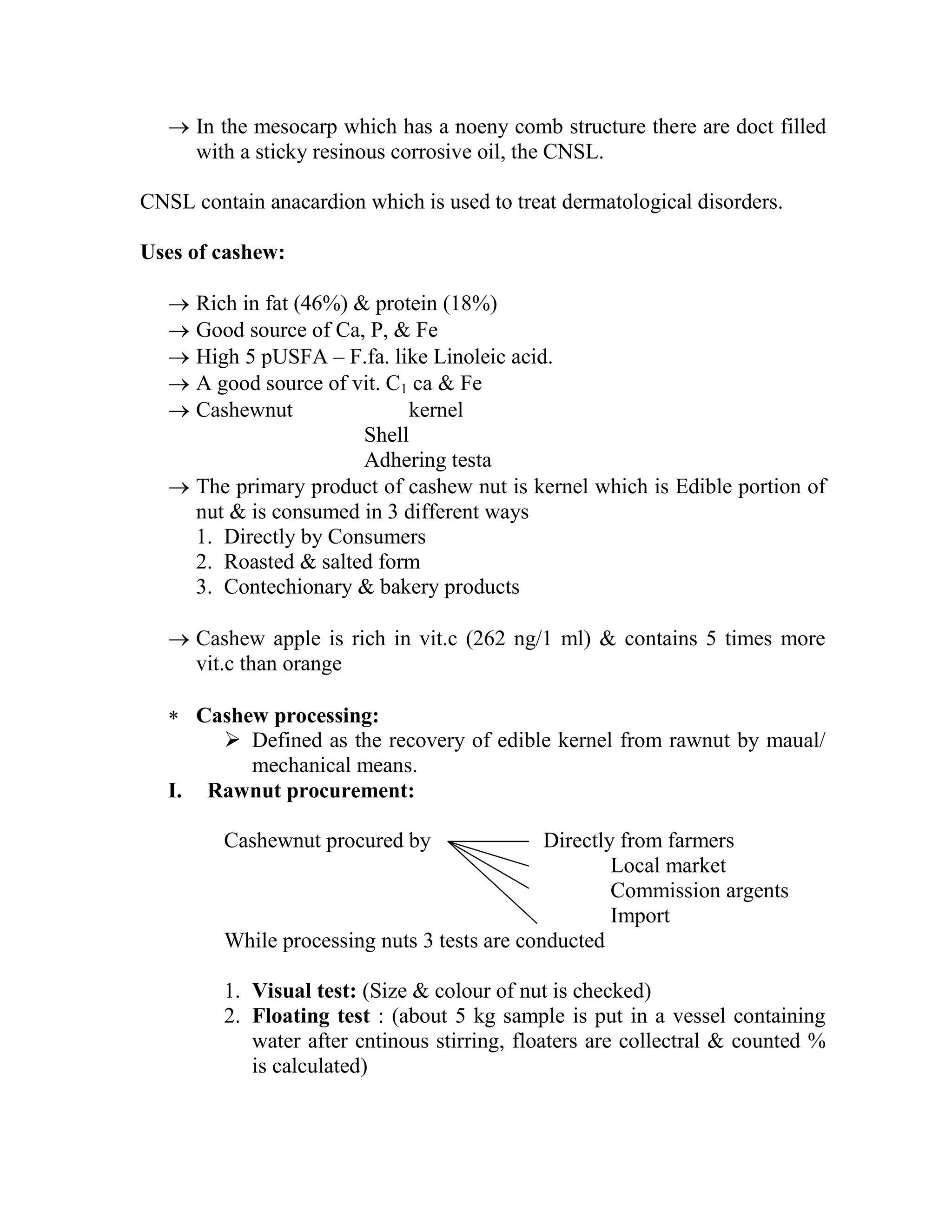  In the mesocarp which has a noeny comb structure there are doct filled
with a sticky resinous corrosive oil, the CNSL.
CNSL contain anacardion which is used to treat dermatological disorders.
Uses of cashew:
 Rich in fat (46%) & protein (18%)
 Good source of Ca, P, & Fe
 High 5 pUSFA – F.fa. like Linoleic acid.
 A good source of vit. C1 ca & Fe
 Cashewnut kernel
Shell
Adhering testa
 The primary product of cashew nut is kernel which is Edible portion of
nut & is consumed in 3 different ways
1. Directly by Consumers
2. Roasted & salted form
3. Contechionary & bakery products
 Cashew apple is rich in vit.c (262 ng/1 ml) & contains 5 times more
vit.c than orange
 Cashew processing:
 Defined as the recovery of edible kernel from rawnut by maual/
mechanical means.
I. Rawnut procurement:
Cashewnut procured by Directly from farmers
Local market
Commission argents
Import
While processing nuts 3 tests are conducted
1. Visual test: (Size & colour of nut is checked)
2. Floating test : (about 5 kg sample is put in a vessel containing
water after cntinous stirring, floaters are collectral & counted %
is calculated)
 