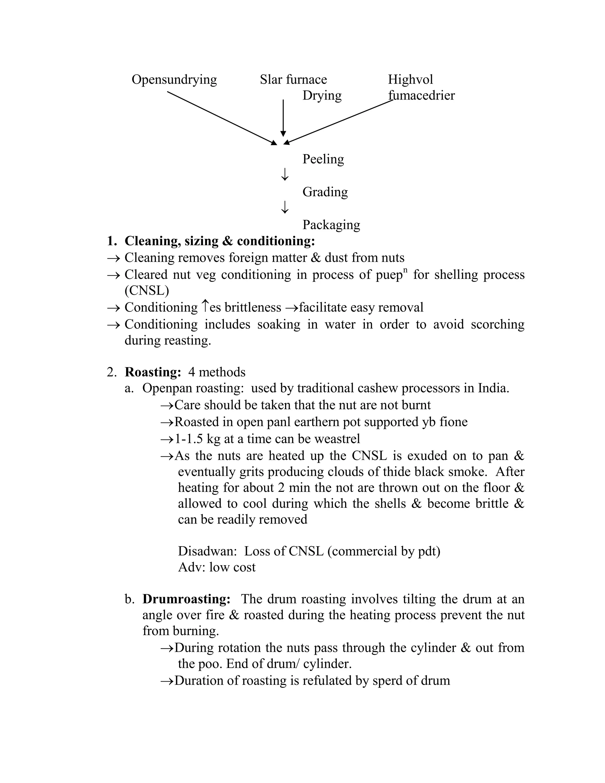 Opensundrying Slar furnace Highvol
Drying fumacedrier
Peeling

Grading

Packaging
1. Cleaning, sizing & conditioning:
 Cleaning removes foreign matter & dust from nuts
 Cleared nut veg conditioning in process of puepn
for shelling process
(CNSL)
 Conditioning es brittleness facilitate easy removal
 Conditioning includes soaking in water in order to avoid scorching
during reasting.
2. Roasting: 4 methods
a. Openpan roasting: used by traditional cashew processors in India.
Care should be taken that the nut are not burnt
Roasted in open panl earthern pot supported yb fione
1-1.5 kg at a time can be weastrel
As the nuts are heated up the CNSL is exuded on to pan &
eventually grits producing clouds of thide black smoke. After
heating for about 2 min the not are thrown out on the floor &
allowed to cool during which the shells & become brittle &
can be readily removed
Disadwan: Loss of CNSL (commercial by pdt)
Adv: low cost
b. Drumroasting: The drum roasting involves tilting the drum at an
angle over fire & roasted during the heating process prevent the nut
from burning.
During rotation the nuts pass through the cylinder & out from
the poo. End of drum/ cylinder.
Duration of roasting is refulated by sperd of drum
 
