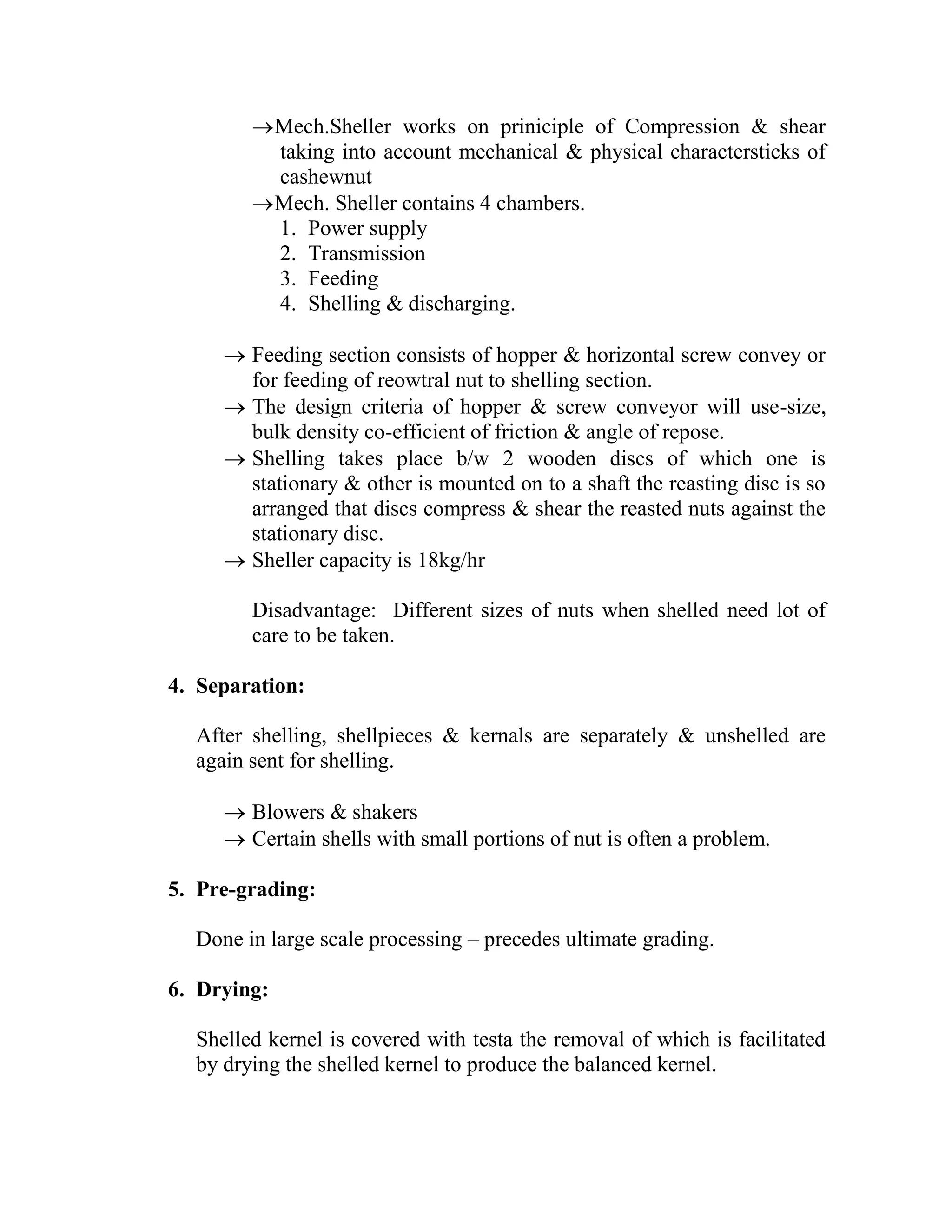 Mech.Sheller works on priniciple of Compression & shear
taking into account mechanical & physical charactersticks of
cashewnut
Mech. Sheller contains 4 chambers.
1. Power supply
2. Transmission
3. Feeding
4. Shelling & discharging.
 Feeding section consists of hopper & horizontal screw convey or
for feeding of reowtral nut to shelling section.
 The design criteria of hopper & screw conveyor will use-size,
bulk density co-efficient of friction & angle of repose.
 Shelling takes place b/w 2 wooden discs of which one is
stationary & other is mounted on to a shaft the reasting disc is so
arranged that discs compress & shear the reasted nuts against the
stationary disc.
 Sheller capacity is 18kg/hr
Disadvantage: Different sizes of nuts when shelled need lot of
care to be taken.
4. Separation:
After shelling, shellpieces & kernals are separately & unshelled are
again sent for shelling.
 Blowers & shakers
 Certain shells with small portions of nut is often a problem.
5. Pre-grading:
Done in large scale processing – precedes ultimate grading.
6. Drying:
Shelled kernel is covered with testa the removal of which is facilitated
by drying the shelled kernel to produce the balanced kernel.
 