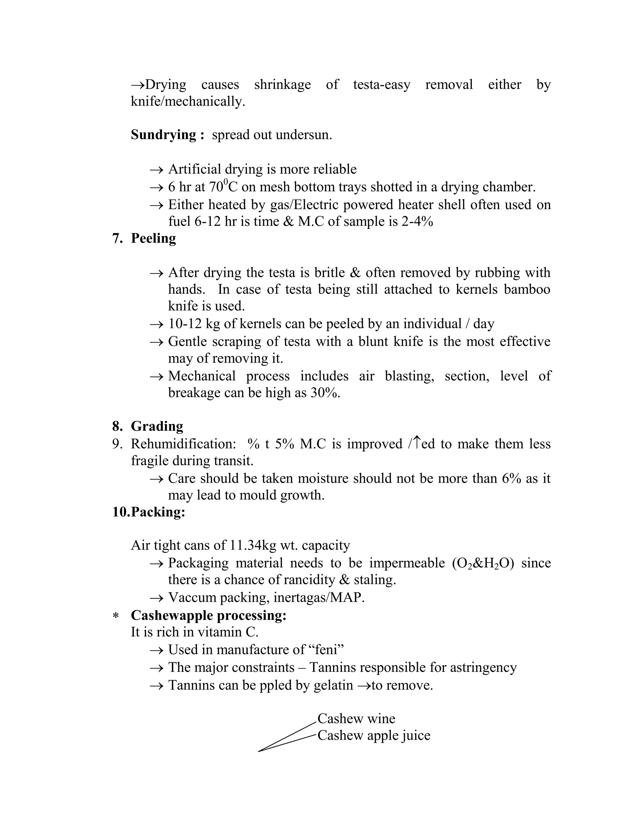 Drying causes shrinkage of testa-easy removal either by
knife/mechanically.
Sundrying : spread out undersun.
 Artificial drying is more reliable
 6 hr at 700
C on mesh bottom trays shotted in a drying chamber.
 Either heated by gas/Electric powered heater shell often used on
fuel 6-12 hr is time & M.C of sample is 2-4%
7. Peeling
 After drying the testa is britle & often removed by rubbing with
hands. In case of testa being still attached to kernels bamboo
knife is used.
 10-12 kg of kernels can be peeled by an individual / day
 Gentle scraping of testa with a blunt knife is the most effective
may of removing it.
 Mechanical process includes air blasting, section, level of
breakage can be high as 30%.
8. Grading
9. Rehumidification: % t 5% M.C is improved /ed to make them less
fragile during transit.
 Care should be taken moisture should not be more than 6% as it
may lead to mould growth.
10.Packing:
Air tight cans of 11.34kg wt. capacity
 Packaging material needs to be impermeable (O2&H2O) since
there is a chance of rancidity & staling.
 Vaccum packing, inertagas/MAP.
 Cashewapple processing:
It is rich in vitamin C.
 Used in manufacture of ―feni‖
 The major constraints – Tannins responsible for astringency
 Tannins can be ppled by gelatin to remove.
Cashew wine
Cashew apple juice
 