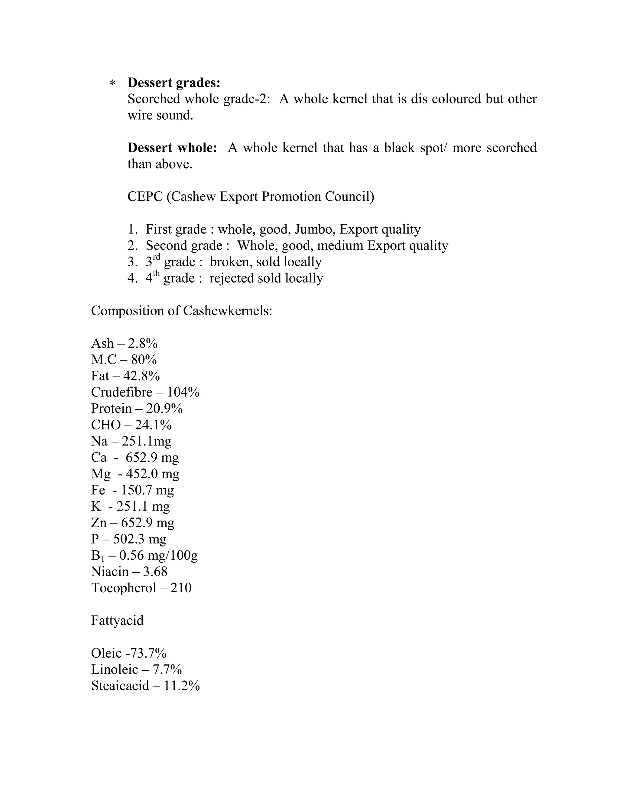  Dessert grades:
Scorched whole grade-2: A whole kernel that is dis coloured but other
wire sound.
Dessert whole: A whole kernel that has a black spot/ more scorched
than above.
CEPC (Cashew Export Promotion Council)
1. First grade : whole, good, Jumbo, Export quality
2. Second grade : Whole, good, medium Export quality
3. 3rd
grade : broken, sold locally
4. 4th
grade : rejected sold locally
Composition of Cashewkernels:
Ash – 2.8%
M.C – 80%
Fat – 42.8%
Crudefibre – 104%
Protein – 20.9%
CHO – 24.1%
Na – 251.1mg
Ca - 652.9 mg
Mg - 452.0 mg
Fe - 150.7 mg
K - 251.1 mg
Zn – 652.9 mg
P – 502.3 mg
B1 – 0.56 mg/100g
Niacin – 3.68
Tocopherol – 210
Fattyacid
Oleic -73.7%
Linoleic – 7.7%
Steaicacid – 11.2%
 
