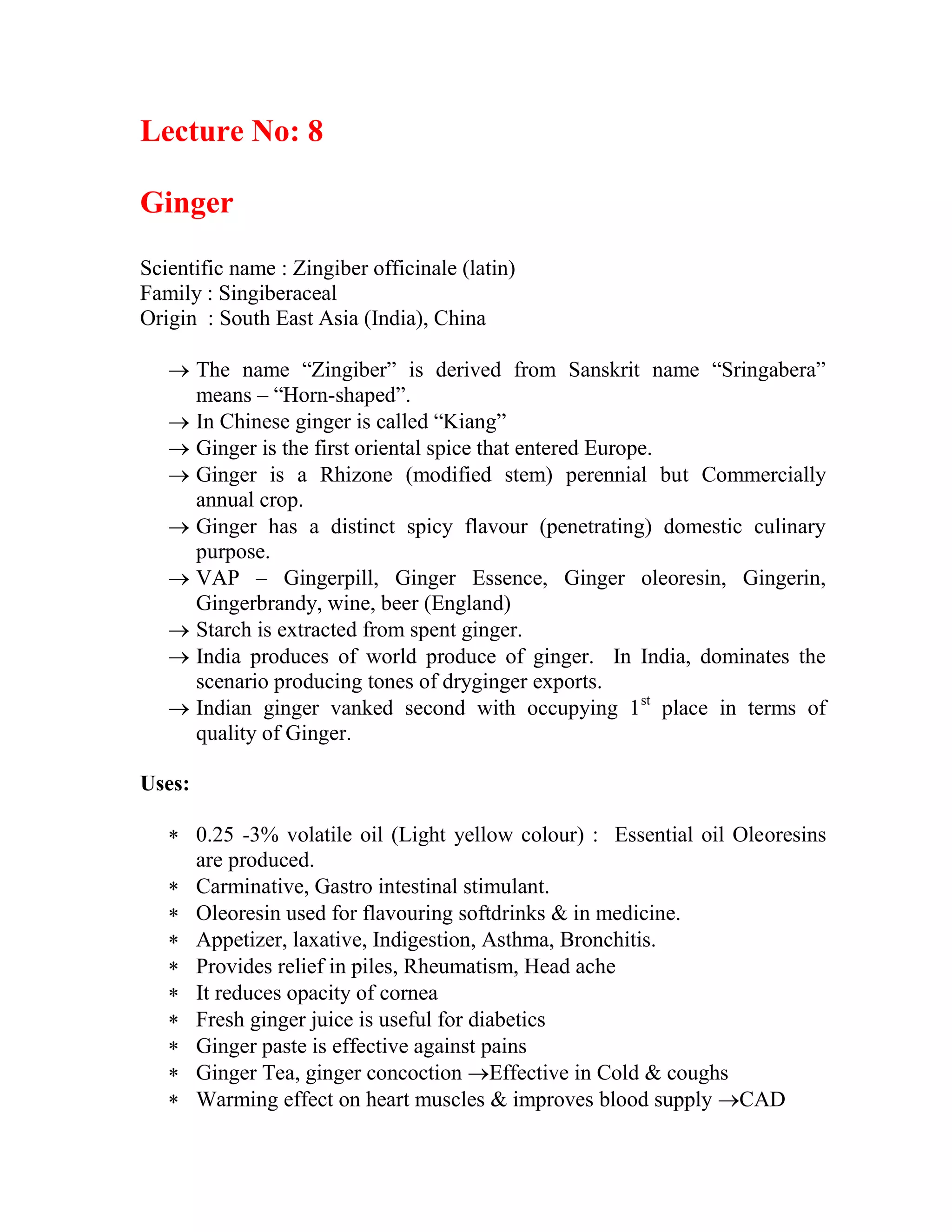 Lecture No: 8
Ginger
Scientific name : Zingiber officinale (latin)
Family : Singiberaceal
Origin : South East Asia (India), China
 The name ―Zingiber‖ is derived from Sanskrit name ―Sringabera‖
means – ―Horn-shaped‖.
 In Chinese ginger is called ―Kiang‖
 Ginger is the first oriental spice that entered Europe.
 Ginger is a Rhizone (modified stem) perennial but Commercially
annual crop.
 Ginger has a distinct spicy flavour (penetrating) domestic culinary
purpose.
 VAP – Gingerpill, Ginger Essence, Ginger oleoresin, Gingerin,
Gingerbrandy, wine, beer (England)
 Starch is extracted from spent ginger.
 India produces of world produce of ginger. In India, dominates the
scenario producing tones of dryginger exports.
 Indian ginger vanked second with occupying 1st
place in terms of
quality of Ginger.
Uses:
 0.25 -3% volatile oil (Light yellow colour) : Essential oil Oleoresins
are produced.
 Carminative, Gastro intestinal stimulant.
 Oleoresin used for flavouring softdrinks & in medicine.
 Appetizer, laxative, Indigestion, Asthma, Bronchitis.
 Provides relief in piles, Rheumatism, Head ache
 It reduces opacity of cornea
 Fresh ginger juice is useful for diabetics
 Ginger paste is effective against pains
 Ginger Tea, ginger concoction Effective in Cold & coughs
 Warming effect on heart muscles & improves blood supply CAD
 
