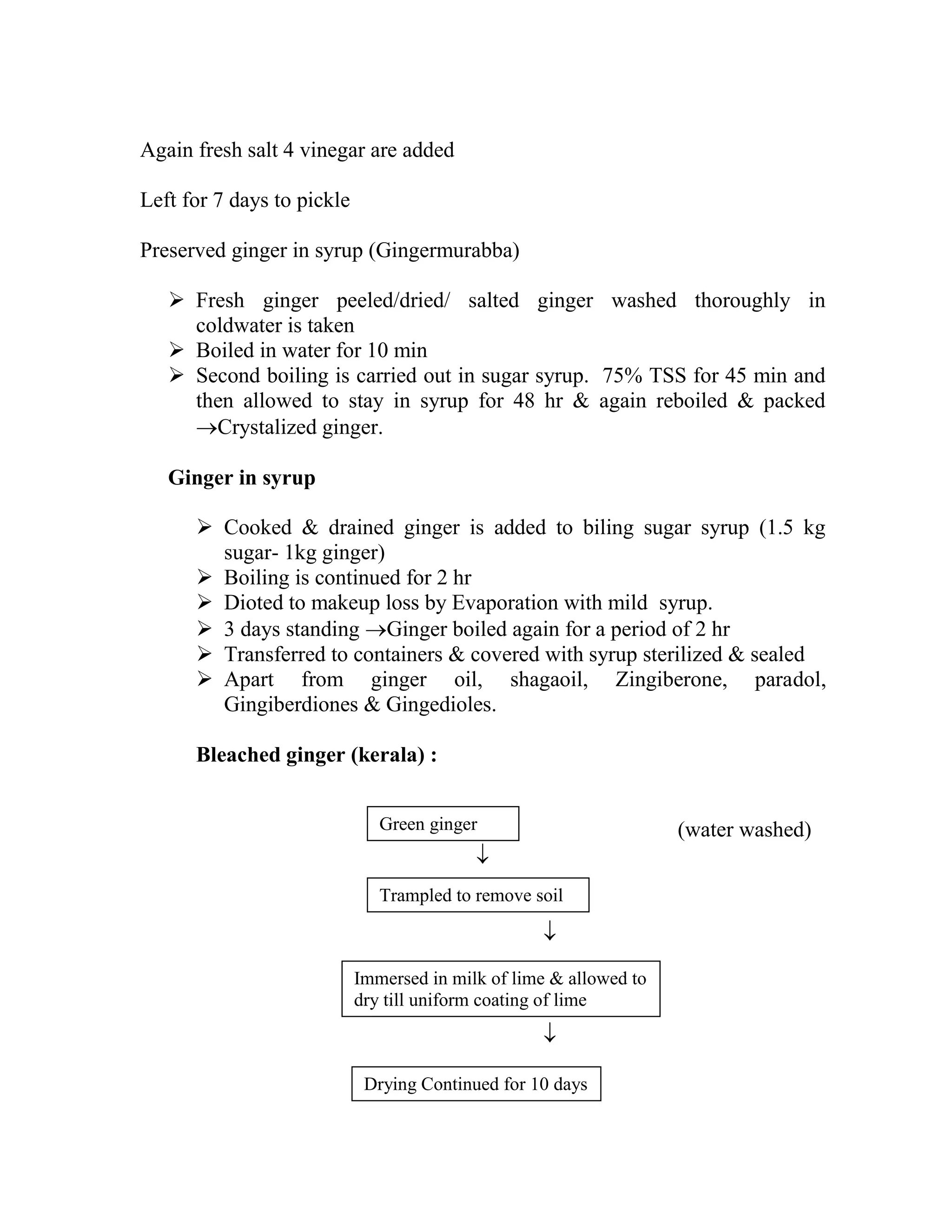 Again fresh salt 4 vinegar are added
Left for 7 days to pickle
Preserved ginger in syrup (Gingermurabba)
 Fresh ginger peeled/dried/ salted ginger washed thoroughly in
coldwater is taken
 Boiled in water for 10 min
 Second boiling is carried out in sugar syrup. 75% TSS for 45 min and
then allowed to stay in syrup for 48 hr & again reboiled & packed
Crystalized ginger.
Ginger in syrup
 Cooked & drained ginger is added to biling sugar syrup (1.5 kg
sugar- 1kg ginger)
 Boiling is continued for 2 hr
 Dioted to makeup loss by Evaporation with mild syrup.
 3 days standing Ginger boiled again for a period of 2 hr
 Transferred to containers & covered with syrup sterilized & sealed
 Apart from ginger oil, shagaoil, Zingiberone, paradol,
Gingiberdiones & Gingedioles.
Bleached ginger (kerala) :
(water washed)



Trampled to remove soil
Green ginger
Immersed in milk of lime & allowed to
dry till uniform coating of lime
Drying Continued for 10 days
 