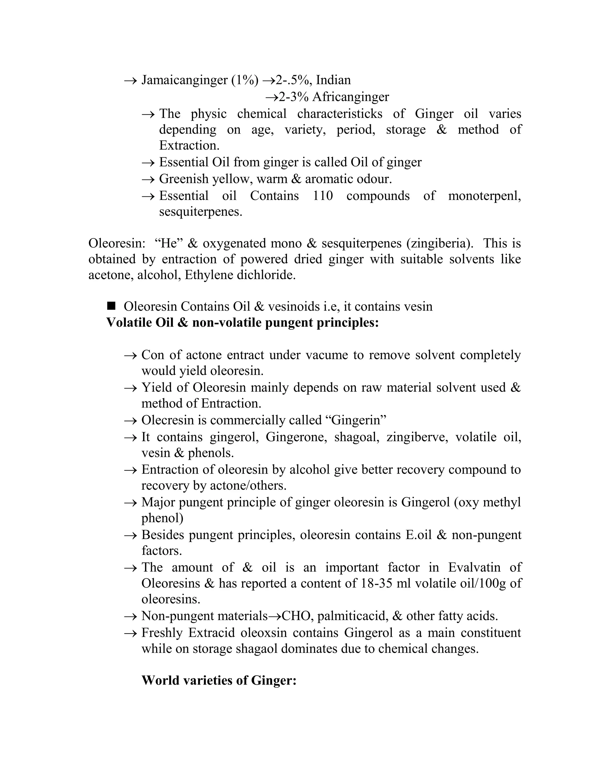  Jamaicanginger (1%) 2-.5%, Indian
2-3% Africanginger
 The physic chemical characteristicks of Ginger oil varies
depending on age, variety, period, storage & method of
Extraction.
 Essential Oil from ginger is called Oil of ginger
 Greenish yellow, warm & aromatic odour.
 Essential oil Contains 110 compounds of monoterpenl,
sesquiterpenes.
Oleoresin: ―He‖ & oxygenated mono & sesquiterpenes (zingiberia). This is
obtained by entraction of powered dried ginger with suitable solvents like
acetone, alcohol, Ethylene dichloride.
 Oleoresin Contains Oil & vesinoids i.e, it contains vesin
Volatile Oil & non-volatile pungent principles:
 Con of actone entract under vacume to remove solvent completely
would yield oleoresin.
 Yield of Oleoresin mainly depends on raw material solvent used &
method of Entraction.
 Olecresin is commercially called ―Gingerin‖
 It contains gingerol, Gingerone, shagoal, zingiberve, volatile oil,
vesin & phenols.
 Entraction of oleoresin by alcohol give better recovery compound to
recovery by actone/others.
 Major pungent principle of ginger oleoresin is Gingerol (oxy methyl
phenol)
 Besides pungent principles, oleoresin contains E.oil & non-pungent
factors.
 The amount of & oil is an important factor in Evalvatin of
Oleoresins & has reported a content of 18-35 ml volatile oil/100g of
oleoresins.
 Non-pungent materialsCHO, palmiticacid, & other fatty acids.
 Freshly Extracid oleoxsin contains Gingerol as a main constituent
while on storage shagaol dominates due to chemical changes.
World varieties of Ginger:
 