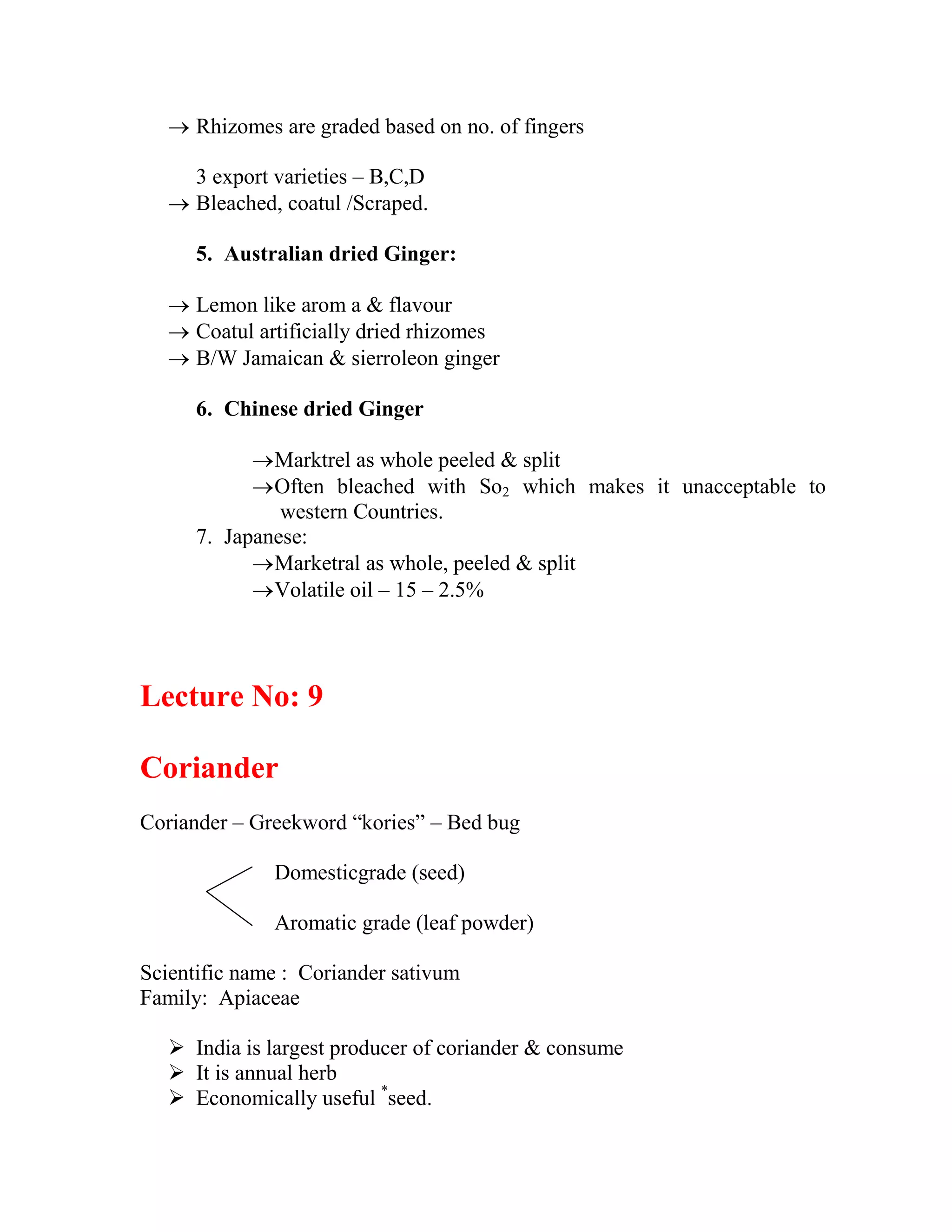  Rhizomes are graded based on no. of fingers
3 export varieties – B,C,D
 Bleached, coatul /Scraped.
5. Australian dried Ginger:
 Lemon like arom a & flavour
 Coatul artificially dried rhizomes
 B/W Jamaican & sierroleon ginger
6. Chinese dried Ginger
Marktrel as whole peeled & split
Often bleached with So2 which makes it unacceptable to
western Countries.
7. Japanese:
Marketral as whole, peeled & split
Volatile oil – 15 – 2.5%
Lecture No: 9
Coriander
Coriander – Greekword ―kories‖ – Bed bug
Domesticgrade (seed)
Aromatic grade (leaf powder)
Scientific name : Coriander sativum
Family: Apiaceae
 India is largest producer of coriander & consume
 It is annual herb
 Economically useful *
seed.
 