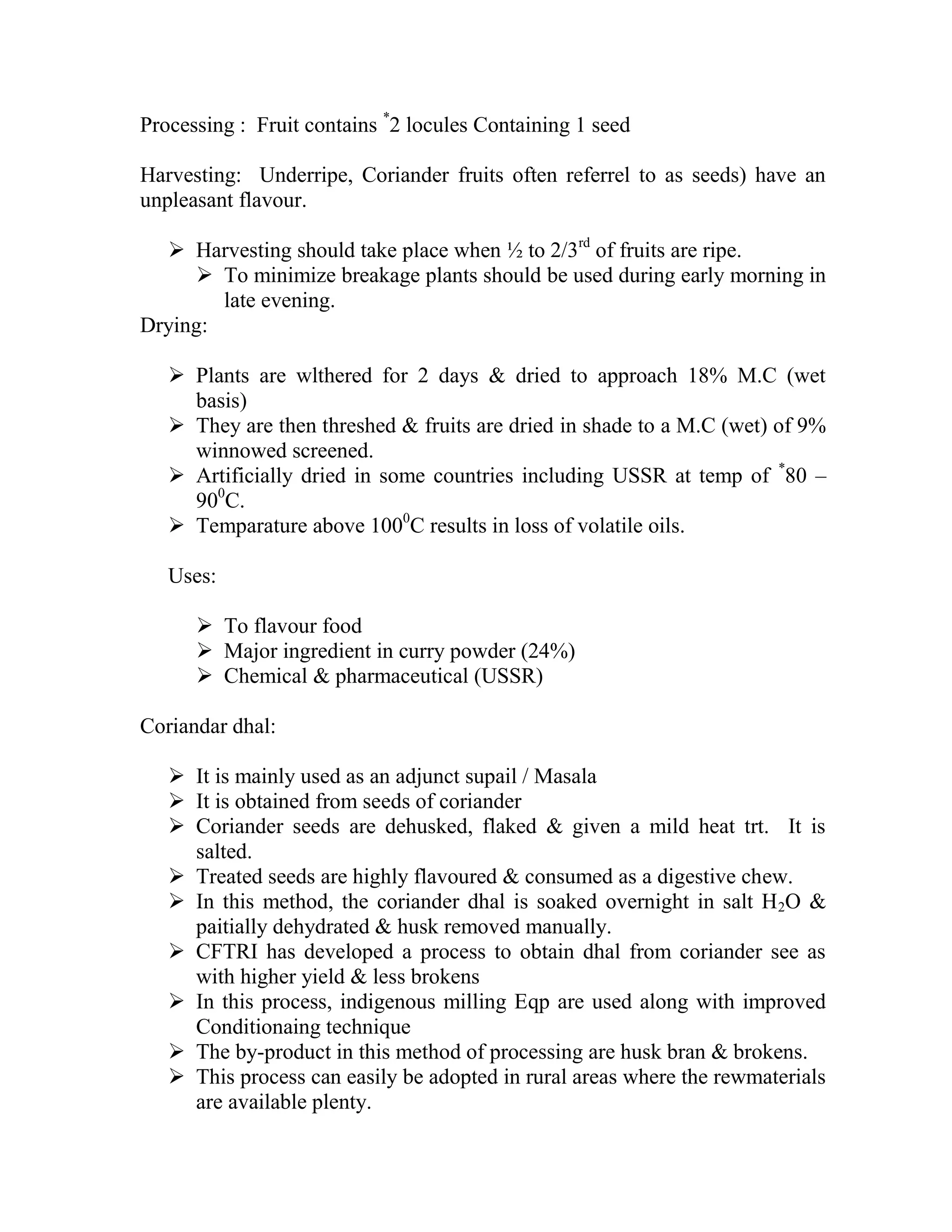 Processing : Fruit contains *
2 locules Containing 1 seed
Harvesting: Underripe, Coriander fruits often referrel to as seeds) have an
unpleasant flavour.
 Harvesting should take place when ½ to 2/3rd
of fruits are ripe.
 To minimize breakage plants should be used during early morning in
late evening.
Drying:
 Plants are wlthered for 2 days & dried to approach 18% M.C (wet
basis)
 They are then threshed & fruits are dried in shade to a M.C (wet) of 9%
winnowed screened.
 Artificially dried in some countries including USSR at temp of *
80 –
900
C.
 Temparature above 1000
C results in loss of volatile oils.
Uses:
 To flavour food
 Major ingredient in curry powder (24%)
 Chemical & pharmaceutical (USSR)
Coriandar dhal:
 It is mainly used as an adjunct supail / Masala
 It is obtained from seeds of coriander
 Coriander seeds are dehusked, flaked & given a mild heat trt. It is
salted.
 Treated seeds are highly flavoured & consumed as a digestive chew.
 In this method, the coriander dhal is soaked overnight in salt H2O &
paitially dehydrated & husk removed manually.
 CFTRI has developed a process to obtain dhal from coriander see as
with higher yield & less brokens
 In this process, indigenous milling Eqp are used along with improved
Conditionaing technique
 The by-product in this method of processing are husk bran & brokens.
 This process can easily be adopted in rural areas where the rewmaterials
are available plenty.
 