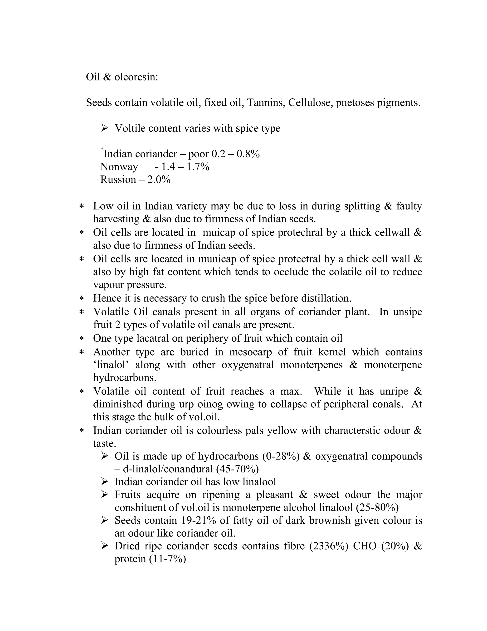 Oil & oleoresin:
Seeds contain volatile oil, fixed oil, Tannins, Cellulose, pnetoses pigments.
 Voltile content varies with spice type
*
Indian coriander – poor 0.2 – 0.8%
Nonway - 1.4 – 1.7%
Russion – 2.0%
 Low oil in Indian variety may be due to loss in during splitting & faulty
harvesting & also due to firmness of Indian seeds.
 Oil cells are located in muicap of spice protechral by a thick cellwall &
also due to firmness of Indian seeds.
 Oil cells are located in municap of spice protectral by a thick cell wall &
also by high fat content which tends to occlude the colatile oil to reduce
vapour pressure.
 Hence it is necessary to crush the spice before distillation.
 Volatile Oil canals present in all organs of coriander plant. In unsipe
fruit 2 types of volatile oil canals are present.
 One type lacatral on periphery of fruit which contain oil
 Another type are buried in mesocarp of fruit kernel which contains
‗linalol‘ along with other oxygenatral monoterpenes & monoterpene
hydrocarbons.
 Volatile oil content of fruit reaches a max. While it has unripe &
diminished during urp oinog owing to collapse of peripheral conals. At
this stage the bulk of vol.oil.
 Indian coriander oil is colourless pals yellow with characterstic odour &
taste.
 Oil is made up of hydrocarbons (0-28%) & oxygenatral compounds
– d-linalol/conandural (45-70%)
 Indian coriander oil has low linalool
 Fruits acquire on ripening a pleasant & sweet odour the major
conshituent of vol.oil is monoterpene alcohol linalool (25-80%)
 Seeds contain 19-21% of fatty oil of dark brownish given colour is
an odour like coriander oil.
 Dried ripe coriander seeds contains fibre (2336%) CHO (20%) &
protein (11-7%)
 