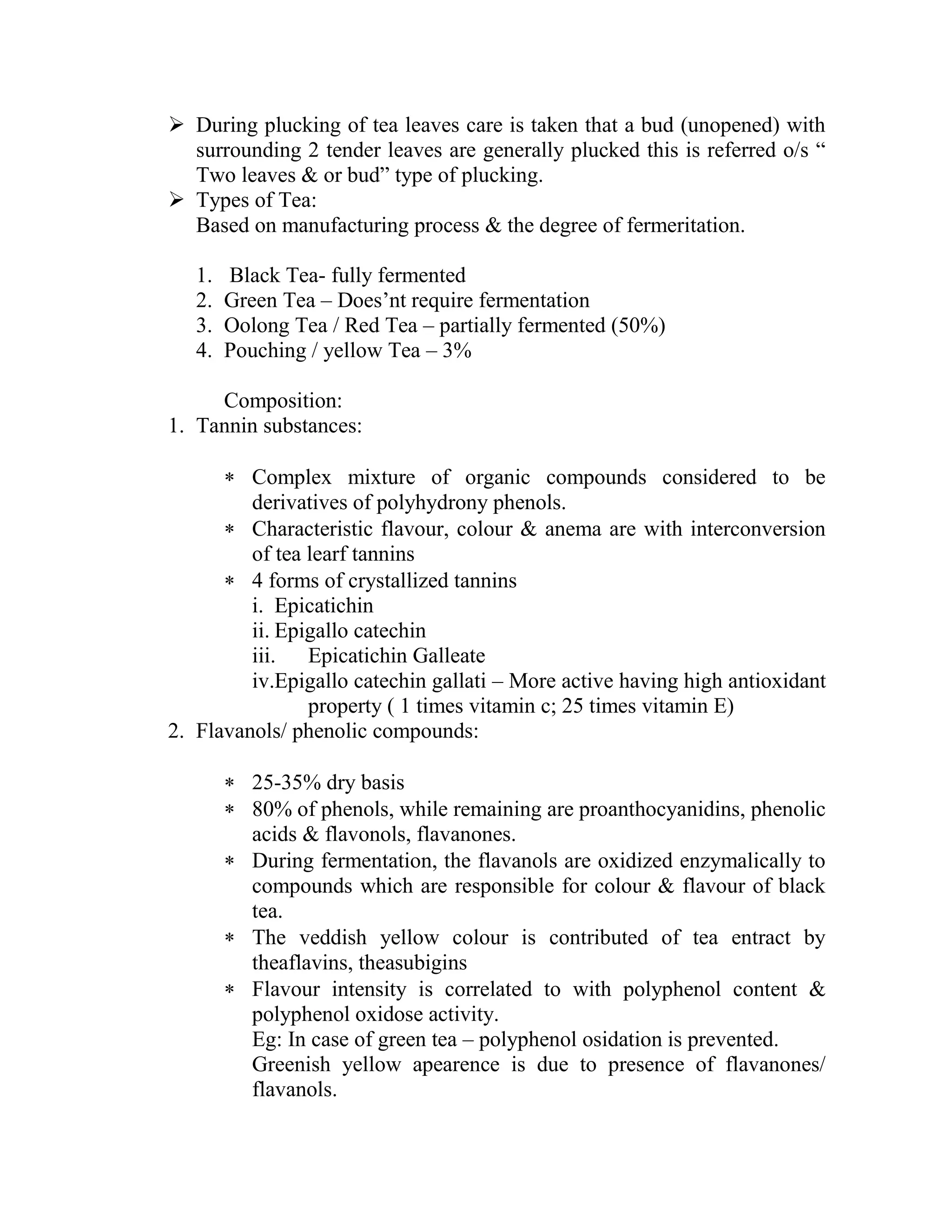  During plucking of tea leaves care is taken that a bud (unopened) with
surrounding 2 tender leaves are generally plucked this is referred o/s ―
Two leaves & or bud‖ type of plucking.
 Types of Tea:
Based on manufacturing process & the degree of fermeritation.
1. Black Tea- fully fermented
2. Green Tea – Does‘nt require fermentation
3. Oolong Tea / Red Tea – partially fermented (50%)
4. Pouching / yellow Tea – 3%
Composition:
1. Tannin substances:
 Complex mixture of organic compounds considered to be
derivatives of polyhydrony phenols.
 Characteristic flavour, colour & anema are with interconversion
of tea learf tannins
 4 forms of crystallized tannins
i. Epicatichin
ii. Epigallo catechin
iii. Epicatichin Galleate
iv.Epigallo catechin gallati – More active having high antioxidant
property ( 1 times vitamin c; 25 times vitamin E)
2. Flavanols/ phenolic compounds:
 25-35% dry basis
 80% of phenols, while remaining are proanthocyanidins, phenolic
acids & flavonols, flavanones.
 During fermentation, the flavanols are oxidized enzymalically to
compounds which are responsible for colour & flavour of black
tea.
 The veddish yellow colour is contributed of tea entract by
theaflavins, theasubigins
 Flavour intensity is correlated to with polyphenol content &
polyphenol oxidose activity.
Eg: In case of green tea – polyphenol osidation is prevented.
Greenish yellow apearence is due to presence of flavanones/
flavanols.
 