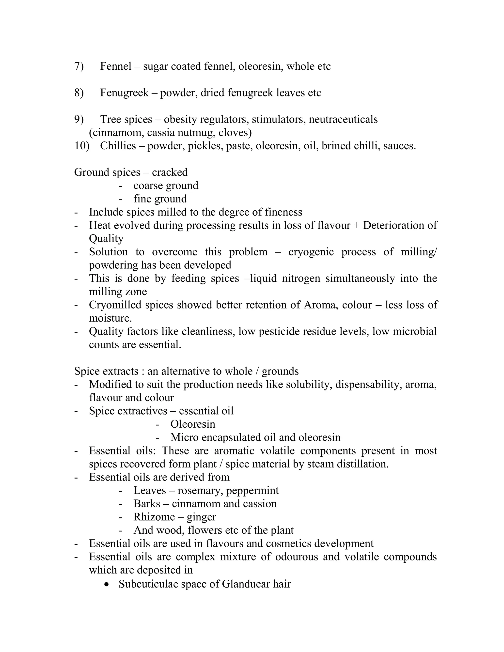 7) Fennel – sugar coated fennel, oleoresin, whole etc
8) Fenugreek – powder, dried fenugreek leaves etc
9) Tree spices – obesity regulators, stimulators, neutraceuticals
(cinnamom, cassia nutmug, cloves)
10) Chillies – powder, pickles, paste, oleoresin, oil, brined chilli, sauces.
Ground spices – cracked
- coarse ground
- fine ground
- Include spices milled to the degree of fineness
- Heat evolved during processing results in loss of flavour + Deterioration of
Quality
- Solution to overcome this problem – cryogenic process of milling/
powdering has been developed
- This is done by feeding spices –liquid nitrogen simultaneously into the
milling zone
- Cryomilled spices showed better retention of Aroma, colour – less loss of
moisture.
- Quality factors like cleanliness, low pesticide residue levels, low microbial
counts are essential.
Spice extracts : an alternative to whole / grounds
- Modified to suit the production needs like solubility, dispensability, aroma,
flavour and colour
- Spice extractives – essential oil
- Oleoresin
- Micro encapsulated oil and oleoresin
- Essential oils: These are aromatic volatile components present in most
spices recovered form plant / spice material by steam distillation.
- Essential oils are derived from
- Leaves – rosemary, peppermint
- Barks – cinnamom and cassion
- Rhizome – ginger
- And wood, flowers etc of the plant
- Essential oils are used in flavours and cosmetics development
- Essential oils are complex mixture of odourous and volatile compounds
which are deposited in
 Subcuticulae space of Glanduear hair
 