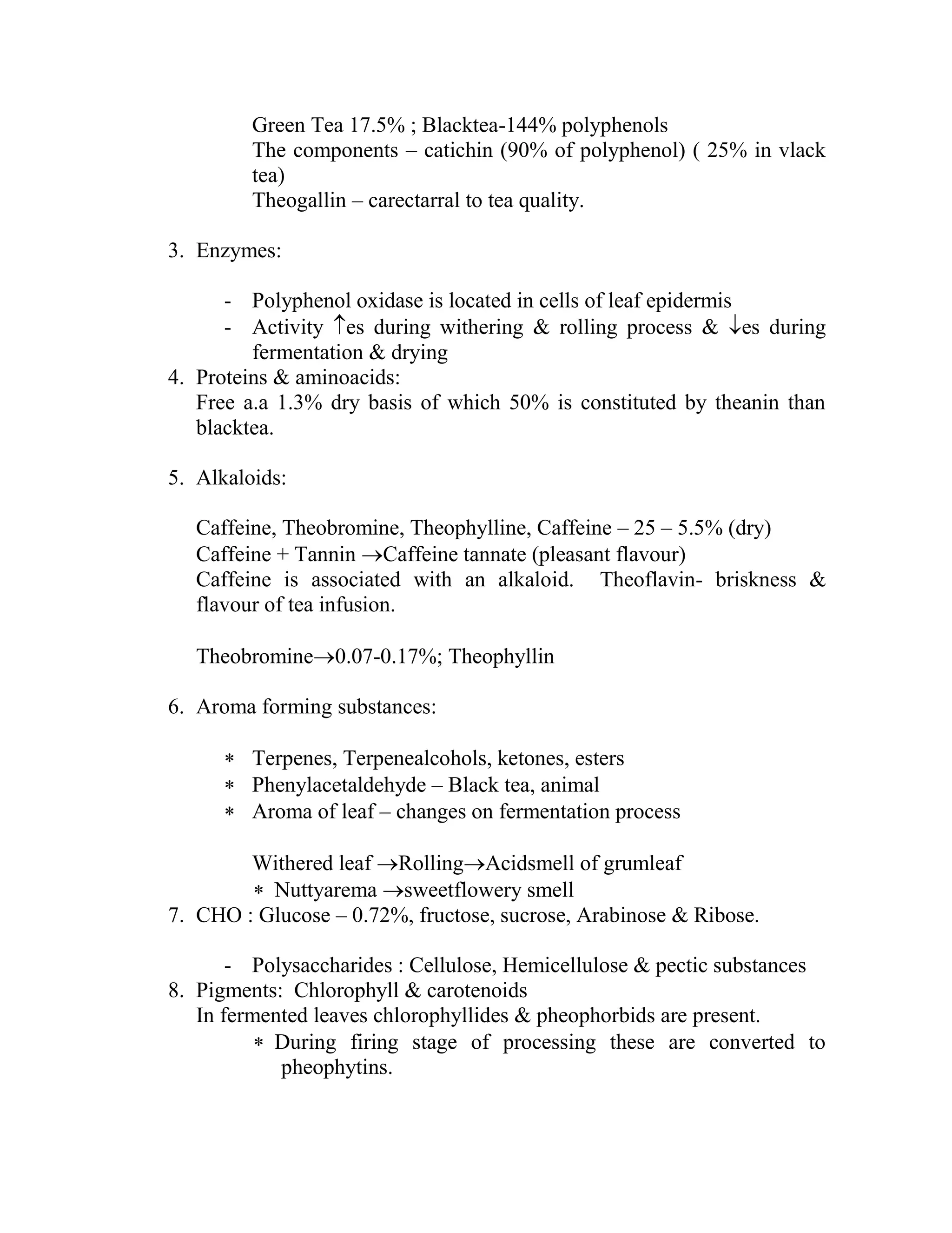Green Tea 17.5% ; Blacktea-144% polyphenols
The components – catichin (90% of polyphenol) ( 25% in vlack
tea)
Theogallin – carectarral to tea quality.
3. Enzymes:
- Polyphenol oxidase is located in cells of leaf epidermis
- Activity es during withering & rolling process & es during
fermentation & drying
4. Proteins & aminoacids:
Free a.a 1.3% dry basis of which 50% is constituted by theanin than
blacktea.
5. Alkaloids:
Caffeine, Theobromine, Theophylline, Caffeine – 25 – 5.5% (dry)
Caffeine + Tannin Caffeine tannate (pleasant flavour)
Caffeine is associated with an alkaloid. Theoflavin- briskness &
flavour of tea infusion.
Theobromine0.07-0.17%; Theophyllin
6. Aroma forming substances:
 Terpenes, Terpenealcohols, ketones, esters
 Phenylacetaldehyde – Black tea, animal
 Aroma of leaf – changes on fermentation process
Withered leaf RollingAcidsmell of grumleaf
 Nuttyarema sweetflowery smell
7. CHO : Glucose – 0.72%, fructose, sucrose, Arabinose & Ribose.
- Polysaccharides : Cellulose, Hemicellulose & pectic substances
8. Pigments: Chlorophyll & carotenoids
In fermented leaves chlorophyllides & pheophorbids are present.
 During firing stage of processing these are converted to
pheophytins.
 