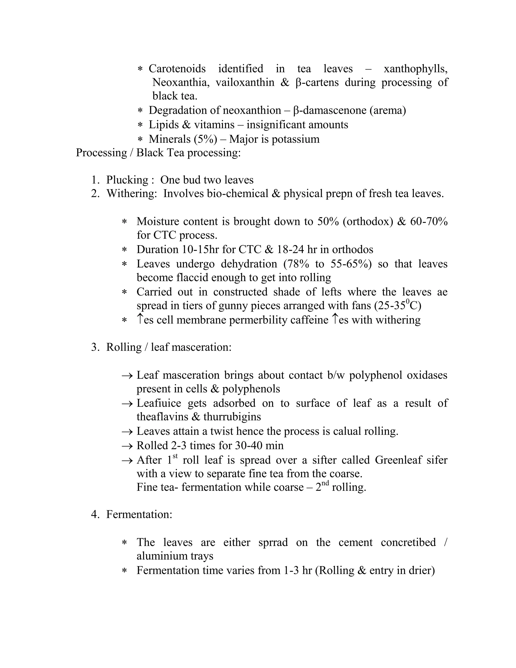  Carotenoids identified in tea leaves – xanthophylls,
Neoxanthia, vailoxanthin & β-cartens during processing of
black tea.
 Degradation of neoxanthion – β-damascenone (arema)
 Lipids & vitamins – insignificant amounts
 Minerals (5%) – Major is potassium
Processing / Black Tea processing:
1. Plucking : One bud two leaves
2. Withering: Involves bio-chemical & physical prepn of fresh tea leaves.
 Moisture content is brought down to 50% (orthodox) & 60-70%
for CTC process.
 Duration 10-15hr for CTC & 18-24 hr in orthodos
 Leaves undergo dehydration (78% to 55-65%) so that leaves
become flaccid enough to get into rolling
 Carried out in constructed shade of lefts where the leaves ae
spread in tiers of gunny pieces arranged with fans (25-350
C)
 es cell membrane permerbility caffeine es with withering
3. Rolling / leaf masceration:
 Leaf masceration brings about contact b/w polyphenol oxidases
present in cells & polyphenols
 Leafiuice gets adsorbed on to surface of leaf as a result of
theaflavins & thurrubigins
 Leaves attain a twist hence the process is calual rolling.
 Rolled 2-3 times for 30-40 min
 After 1st
roll leaf is spread over a sifter called Greenleaf sifer
with a view to separate fine tea from the coarse.
Fine tea- fermentation while coarse – 2nd
rolling.
4. Fermentation:
 The leaves are either sprrad on the cement concretibed /
aluminium trays
 Fermentation time varies from 1-3 hr (Rolling & entry in drier)
 