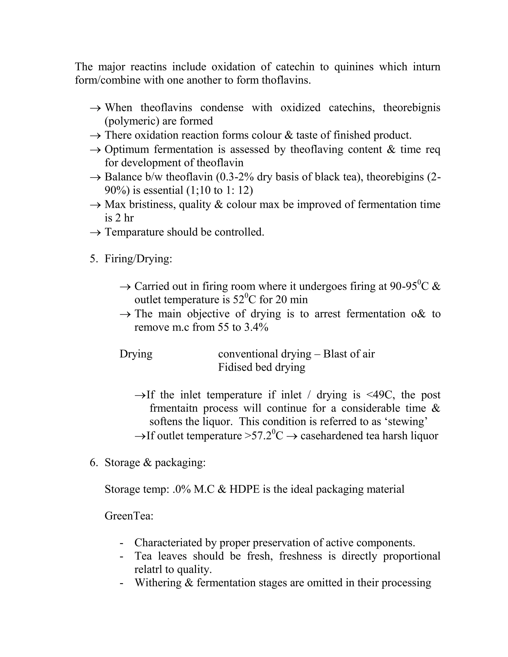 The major reactins include oxidation of catechin to quinines which inturn
form/combine with one another to form thoflavins.
 When theoflavins condense with oxidized catechins, theorebignis
(polymeric) are formed
 There oxidation reaction forms colour & taste of finished product.
 Optimum fermentation is assessed by theoflaving content & time req
for development of theoflavin
 Balance b/w theoflavin (0.3-2% dry basis of black tea), theorebigins (2-
90%) is essential (1;10 to 1: 12)
 Max bristiness, quality & colour max be improved of fermentation time
is 2 hr
 Temparature should be controlled.
5. Firing/Drying:
 Carried out in firing room where it undergoes firing at 90-950
C &
outlet temperature is 520
C for 20 min
 The main objective of drying is to arrest fermentation o& to
remove m.c from 55 to 3.4%
Drying conventional drying – Blast of air
Fidised bed drying
If the inlet temperature if inlet / drying is <49C, the post
frmentaitn process will continue for a considerable time &
softens the liquor. This condition is referred to as ‗stewing‘
If outlet temperature >57.20
C  casehardened tea harsh liquor
6. Storage & packaging:
Storage temp: .0% M.C & HDPE is the ideal packaging material
GreenTea:
- Characteriated by proper preservation of active components.
- Tea leaves should be fresh, freshness is directly proportional
relatrl to quality.
- Withering & fermentation stages are omitted in their processing
 